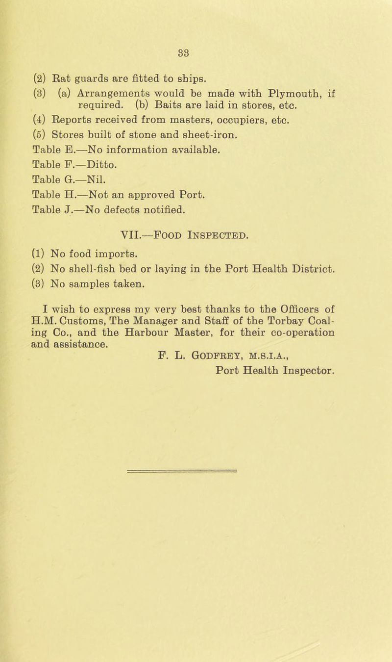 38 (2) Rat guards are fitted to ships. (3) (a) Arrangements would be made with Plymouth, if required, (b) Baits are laid in stores, etc. (4) Reports received from masters, occupiers, etc. (5) Stores built of stone and sheet-iron. Table E.—No information available. Table F.—Ditto. Table G.—Nil. Table H.—Not an approved Port. Table J.—No defects notified. VII.—Pood Inspected. (1) No food imports. (2) No shell-fish bed or laying in the Port Health District. (3) No samples taken. I wish to express my very best thanks to the Officers of H.M. Customs, The Manager and Staff of the Torbay Coal- ing Co., and the Harbour Master, for their co-operation and assistance. F. L. GODFEET, M.8.I.A., Port Health Inspector.