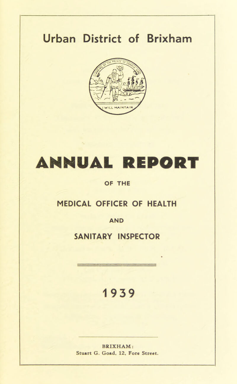 Urban District of Brixham ANNUAL REPORT OF THE MEDICAL OFFICER OF HEALTH AND SANITARY INSPECTOR 1939 BRIXHAM: Stuart G. Goad, 12, Fore Street,
