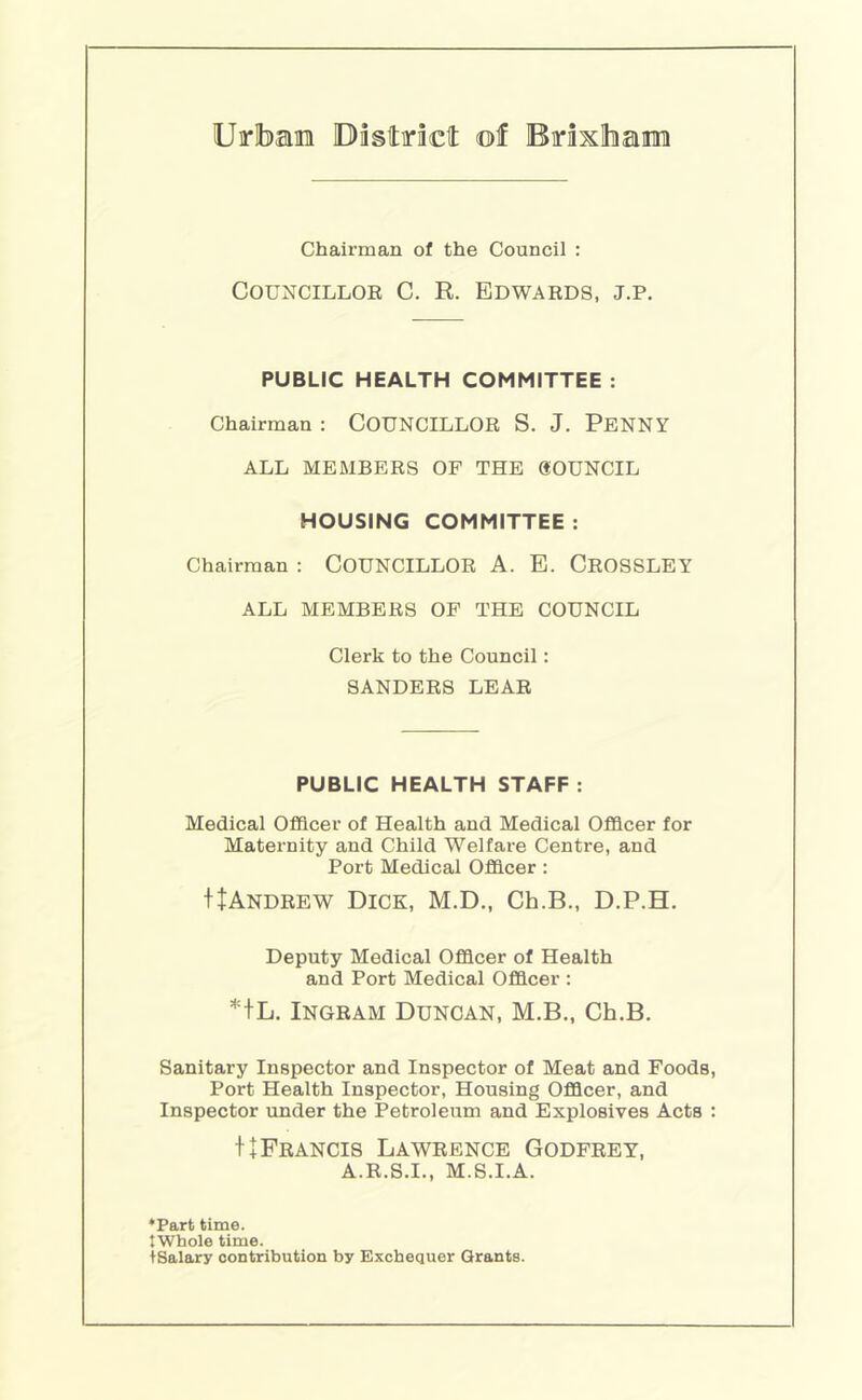 Uirlbae Dastiraclt of Boxlham Chairman of the Council : COUNCILLOE C. R. BDWAEDS, J.P. PUBLIC HEALTH COMMITTEE : Chairman : COUNCILLOR S. J. PENNY ALL MEMBERS OF THE gOUNCIL HOUSING COMMITTEE : Chairman : COUNCILLOR A. E. CeOSSLEY ALL MEMBERS OP THE COUNCIL Clerk to the Council: SANDERS LEAR PUBLIC HEALTH STAFF : Medical Officer of Health and Medical Officer for Maternity and Child Welfare Centre, and Port Medical Officer: IJAndrew Dick, M.D., Ch.B., D.P.H. Deputy Medical Officer of Health and Port Medical Officer : *+L. Ingram Duncan, M.B., Ch.B. Sanitary Inspector and Inspector of Meat and Foods, Port Health Inspector, Housing Officer, and Inspector under the Petroleum and Explosives Acts : 11 Francis Lawrence Godfrey, A.R.S.I., m.s.i.a. ♦Part time, tWhole time. iSalary contribution by Exchequer Grants.