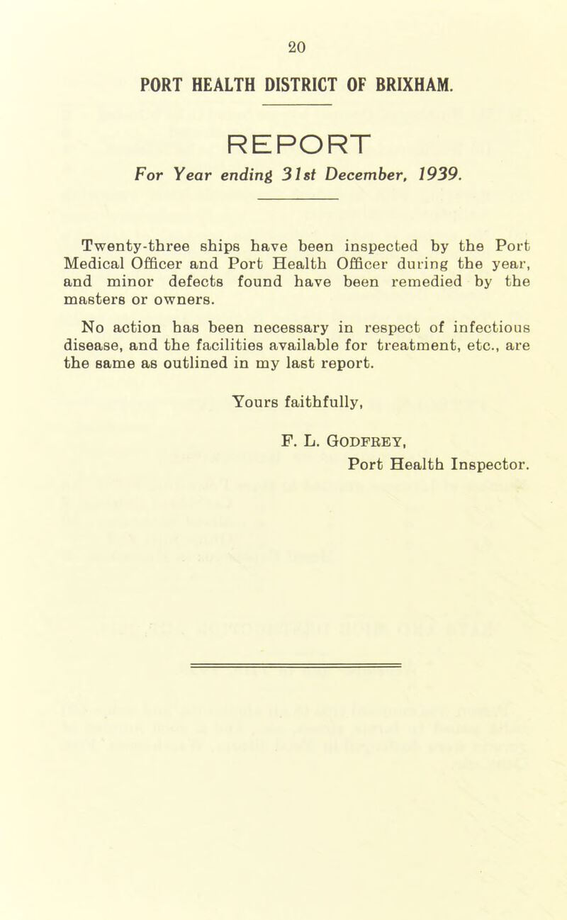 PORT HEALTH DISTRICT OF BRIXHAM. REPORT For Year ending 31st December, 1939. Twenty-three ships have heen inspected hy the Port Medical Officer and Port Health Officer during the year, and minor defects found have heen remedied hy the masters or owners. No action has heen necessary in respect of infectious disease, and the facilities available for treatment, etc., are the same as outlined in my last report. Yours faithfully, F. L. Godfrey, Port Health Inspector.