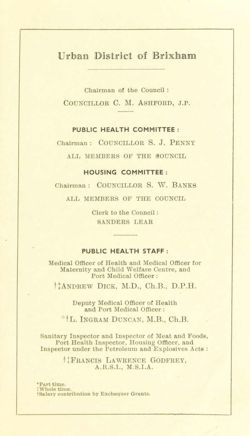 Urlbaira District of Brixlham Chairman of the Council : CouNciLLOE C. M. Ashford, j.p. PUBLIC HEALTH COMMITTEE : Chairman : COUNCILLOR S. J. PENNY ALL MEMBERS OF THE (SOUNCIL HOUSING COMMITTEE : Chairman : COUNCILLOR S. W. BANKS ALL MEMBERS OF THE COUNCIL Clerk to the Council: SANDERS LEAR PUBLIC HEALTH STAFF : Medical Officer of Health and Medical Officer for Maternity and Child Welfare Centre, and Port Medical Officer : I+Andrew Dick, M.D., Ch.B., D.P.H, Deputy Medical Officer of Health and Port Medical Officer : Ingram Duncan, M.B., Ch.B. Sanitary Inspector and Inspector of Meat and Foods, Port Health Inspector, Housing Officer, and Inspector under the Petroleum and Explosives Acts : tl Francis Lawrence Godfrey, A.R.S.I., M.S.I.A. ‘Part time. tWhole time. iSalary contribution by Exchequer Grants.