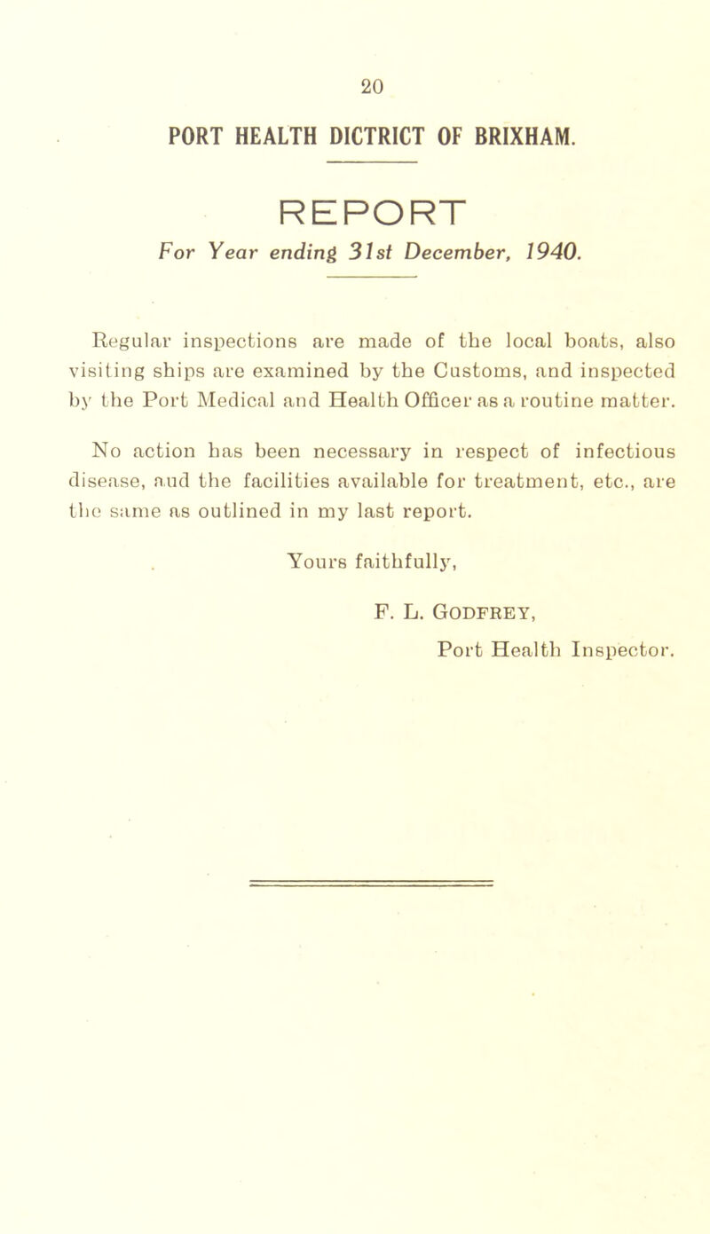 PORT HEALTH DICTRICT OF BRIXHAM. REPORT For Year ending 31st December, 1940. Regulai’ inspections are made of the local boats, also visiting ships are examined by the Customs, and inspected by the Port Medical and Health Officer as a routine matter. No action has been necessary in respect of infectious disease, and the facilities available for treatment, etc., are the same as outlined in my last report. Yours faithfully. F. L. Godfrey, Port Health Inspector.
