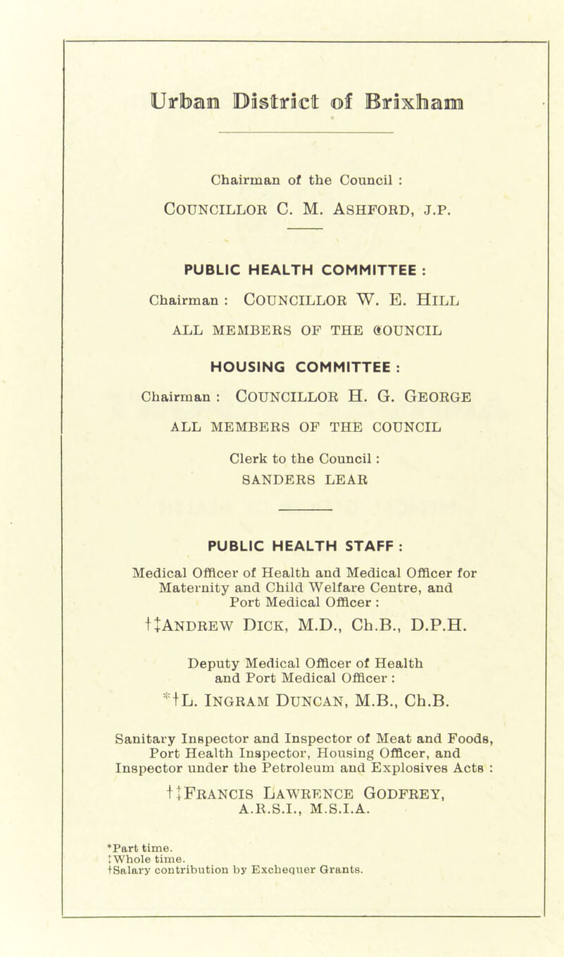 Chairman of the Council : Councillor C. M. Ashford, j.p. PUBLIC HEALTH COMMITTEE : Chairman : COUNCILLOR W, B. HiLL ALL MEMBERS OF THE gOUNCIL HOUSING COMMITTEE : Chairman ; COUNCILLOR H. G. GeORGE ALL MEMBERS OF THE COUNCIL Clerk to the Council: SANDERS LEAR PUBLIC HEALTH STAFF : Medical Officer of Health and Medical Officer for Maternity and Child Welfare Centre, and Port Medical Officer : I+Andrew Dick, M.D., Ch.B., D.P.H. Deputy Medical Officer of Health and Port Medical Officer : +L. Ingram Duncan, M.B., Ch.B. Sanitary Inspector and Inspector of Meat and Foods, Port Health Inspector, Housing Officer, and Inspector under the Petroleum and Explosives Acts : f I Francis Lawrence Godfrey, A.R.S.I., M.S.I.A. *Part time. .Whole time. tSalary contribution by Exchequer Grants.