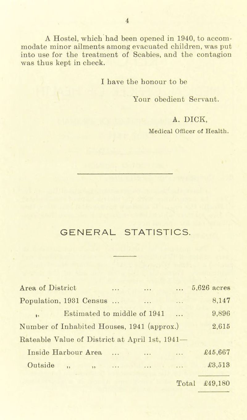 A Hostel, which had been opened in 1940, to accom- modate minor ailments among evacuated children, was put into use for the treatment of Scabies, and the contagion was thus kept in check. I have the honour to be Your obedient Servant. A. DICK, Medical Officer of Health. GENERAL STATISTICS. Area of District ... ... ... 5,626 acres Population, 1931 Census ... ... ... 8,147 ,, Estimated to middle of 1941 ... 9,896 Number of Inhabited Houses, 1941 (approx.) 2,615 Rateable Value of District at April 1st, 1941— Inside Harbour Area ... ... ... £46,667 Outside ,, ,, ... ... ... £3,513 Total £49,180