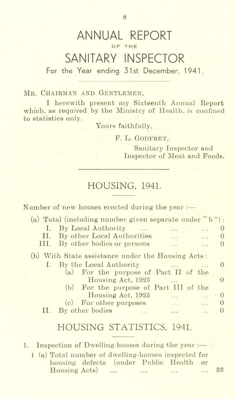 ANNUAL REPORT OF THE SANITARY INSPECTOR For the Year ending 31st December, 1941. Mr. Chairman and Gentlemen, I herewith present my Sixteenth Annual Report which, as required by the Ministry of Health, is confined to statistics only. Yours faithfully, F. L. Godfrey, Sanitary Inspector and Inspector of Meat and Foods. HOUSING, 1941. Number of new houses erected during the year :— (a) Total (including number given separate under “ b ”) : I. By Local Authority ... ... ... 0 II. By other Local Authorities ... ... 0 III. By other bodies or persons ... ... 0 (b) With State assistance under the Housing Acts : I. By the Local Authority ... ... 0 (a) For the purpose of Part II of the Housing Act, 1925 ... 0 (b) For the purpose of Part III of the Housing Act, 1926 ... ... • 0 (c) For other purposes ... ... 0 II. By other bodies .. ... ... 0 HOUSING STATISTICS, 1941. 1. Inspection of Dwelling-houses during the year :— 1 (a) Total number of dwelling-houses inspected for housing defects (under Public Health or Housing Acts) ... ... ... ... 88