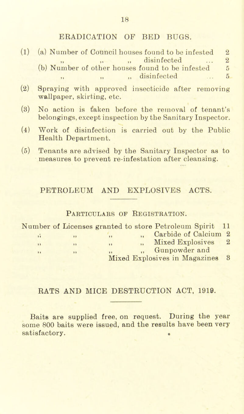 ERADICATION OF BED BUGS. (l) (a) Number of Council houses found to be infested 2 ,, ,, disinfected ... 2 (b) Number of other houses found to be infested 5 ,, ,, „ disinfected ... 5 (2) Spraying with approved insecticide after removing wallpaper, skirting, etc. (3) No action is tlaken before the removal of tenant’s belongings, except inspection by the Sanitary Inspector. (4) Work of disinfection is carried out by the Public Health Department. (5) Tenants are advised by the Sanitary Inspector as to measures to prevent re-infestation after cleansing. PETROLEUM AND EXPLOSIVES ACTS. Particulaes of Registration. Number of Licenses granted to store Petroleum Spirit 11 ,; ,, ,, ,, Carbide of Calcium 2 ,, ,, ,, ,, Mixed Explosives 2 ,, ,, ,, ,, Gunpowder and Mixed Explosives in Magazines 3 RATS AND MICE DESTRUCTION ACT, 1910. Baits are supplied free, on request. During the year some 800 baits were issued, and the results have been very satisfactory. •