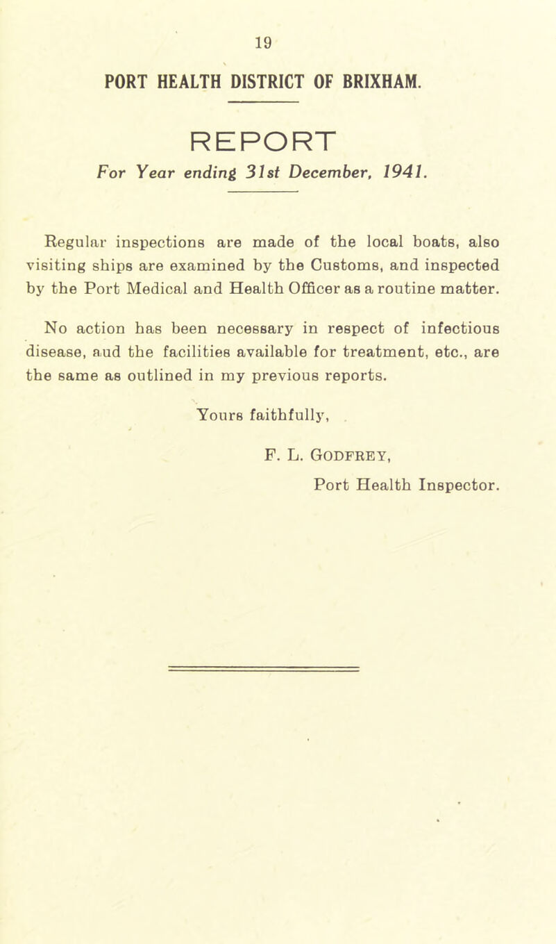 PORT HEALTH DISTRICT OF BRIXHAM. REPORT For Year ending 31st December, 1941. Regular inspections are made of the local boats, also visiting ships are examined by the Customs, and inspected by the Port Medical and Health Officer as a routine matter. No action has been necessary in respect of infectious disease, aud the facilities available for treatment, etc., are the same as outlined in my previous reports. Yours faithfully, F. L. Godfrey, Port Health Inspector.