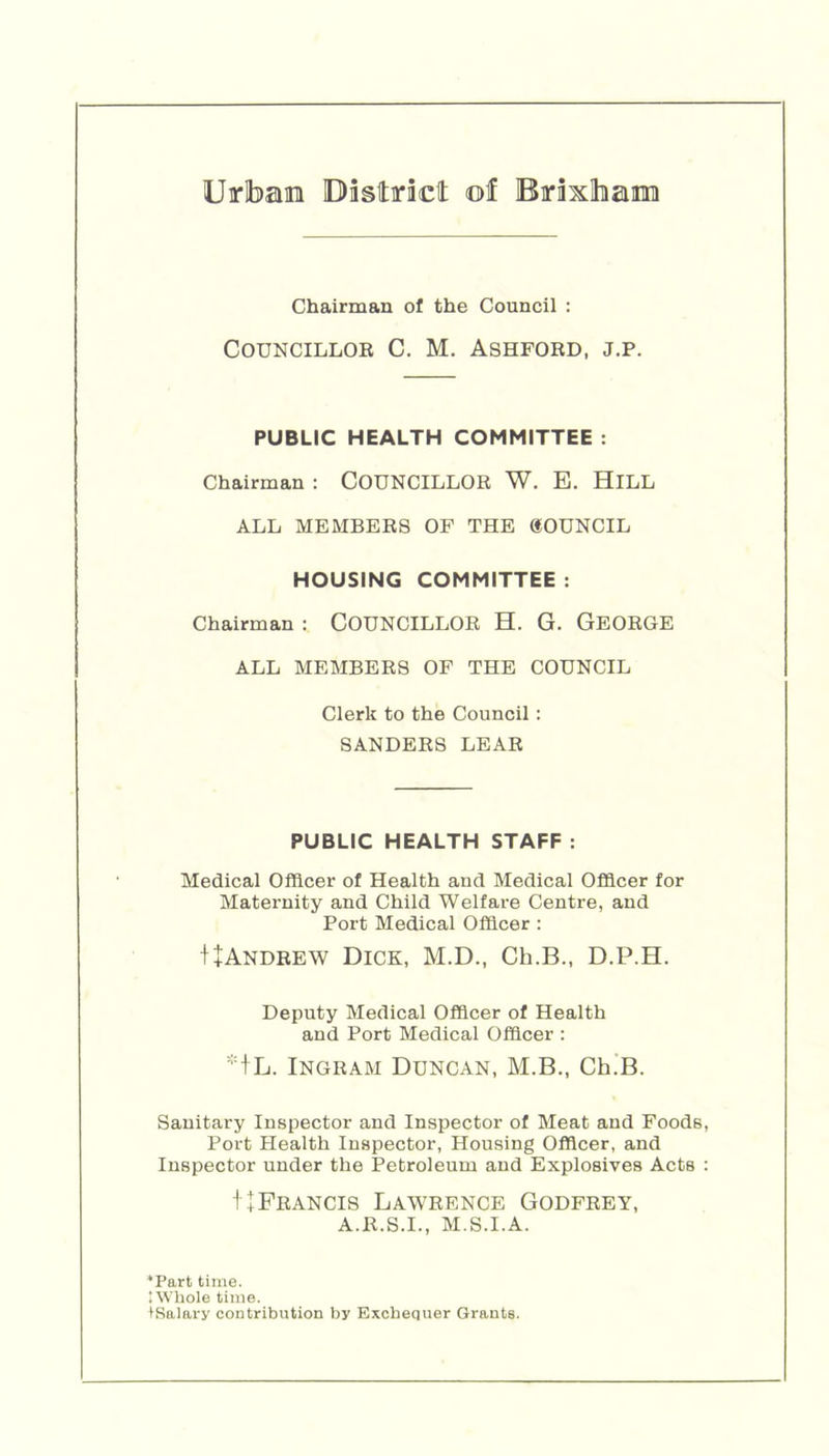 Urbae Dastiriclt of BiraxlhairaTi Chairman of the Council : Councillor C. M. Ashford, j.p. PUBLIC HEALTH COMMITTEE : Chairman : COUNCILLOR W. E. HiLL ALL MEMBERS OF THE «OUNCIL HOUSING COMMITTEE : Chairman : COUNCILLOR H. G. GeORGE ALL MEMBERS OF THE COUNCIL Clerk to the Council : SANDERS LEAR PUBLIC HEALTH STAFF : Medical Officer of Health and Medical Officer for Maternity and Child Welfare Centre, and Port Medical Officer : I+Andrew Dick, M.D., Ch.B., D.P.H. Deputy Medical Officer of Health and Port Medical Officer : *+L. Ingram Duncan, M.B., Ch.’B. Sanitary Inspector and Inspector of Meat and Foods, Poi't Health Inspector, Housing Officer, and Inspector under the Petroleum and Explosives Acts : 1 +Francis Lawrence Godfrey, A.R.S.I., M.S.I.A. *Part time. 'Whole time. ISalary contribution by Exchequer Grants.