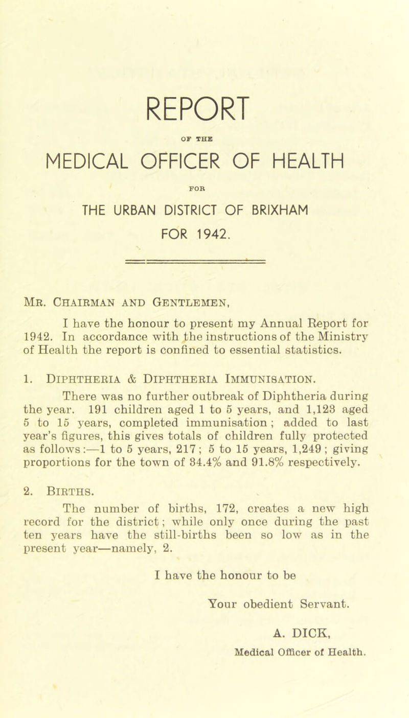 REPORT OF THE MEDICAL OFFICER OF HEALTH FOB THE URBAN DISTRICT OF BRIXHAM FOR 1942. Mr. Chairman and Gentlemen, I have the honour to present my Annual Report for 1942. In accordance with the instructions of the Ministry of Health the report is confined to essential statistics. 1. Diphtheria & Diphtheria Immunisation. There was no further outbreak of Diphtheria during the year. 191 children aged 1 to 5 years, and 1,123 aged 5 to 15 years, completed immunisation; added to last year’s figures, this gives totals of children fully protected as follows:—1 to 5 years, 217; 5 to 15 years, 1,249 ; giving proportions for the town of 34.4% and 91.8% respectively. 2. Births. The number of births, 172, creates a new high record for the district; while only once during the past ten years have the still-births been so low as in the present year—namely, 2. I have the honour to be Your obedient Servant. A. DICK, Medical Officer of Health.