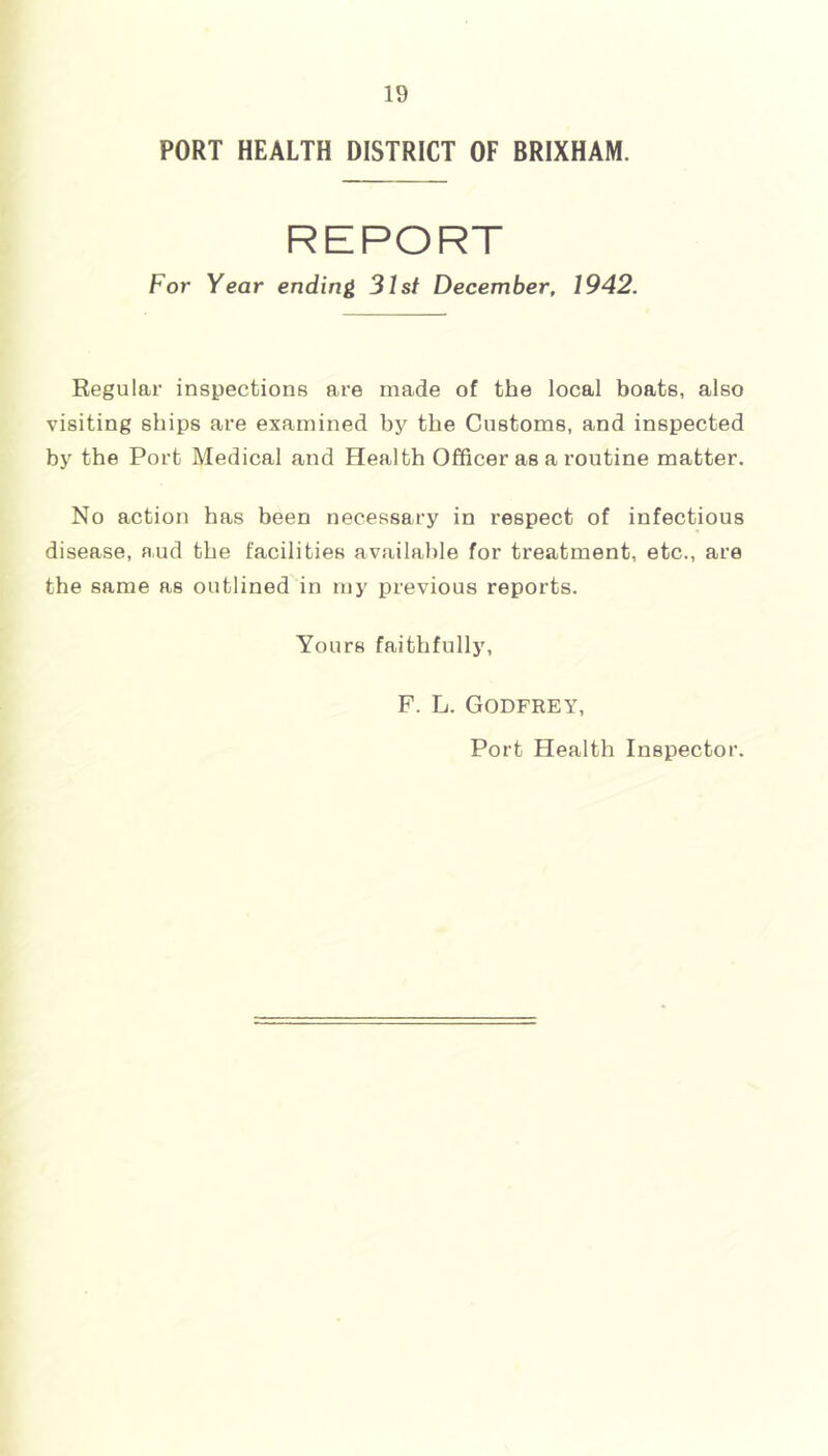 PORT HEALTH DISTRICT OF BRIXHAM. REPORT For Year ending 31st December. 1942. Regular inspections are made of the local boats, also visiting ships are examined by the Customs, and inspected by the Port Medical and Health Officer as a routine matter. No action has been necessary in respect of infectious disease, aud the facilities available for treatment, etc., are the same as outlined in my previous reports. Yours faithfully. F. L. Godfrey, Port Health Inspector.
