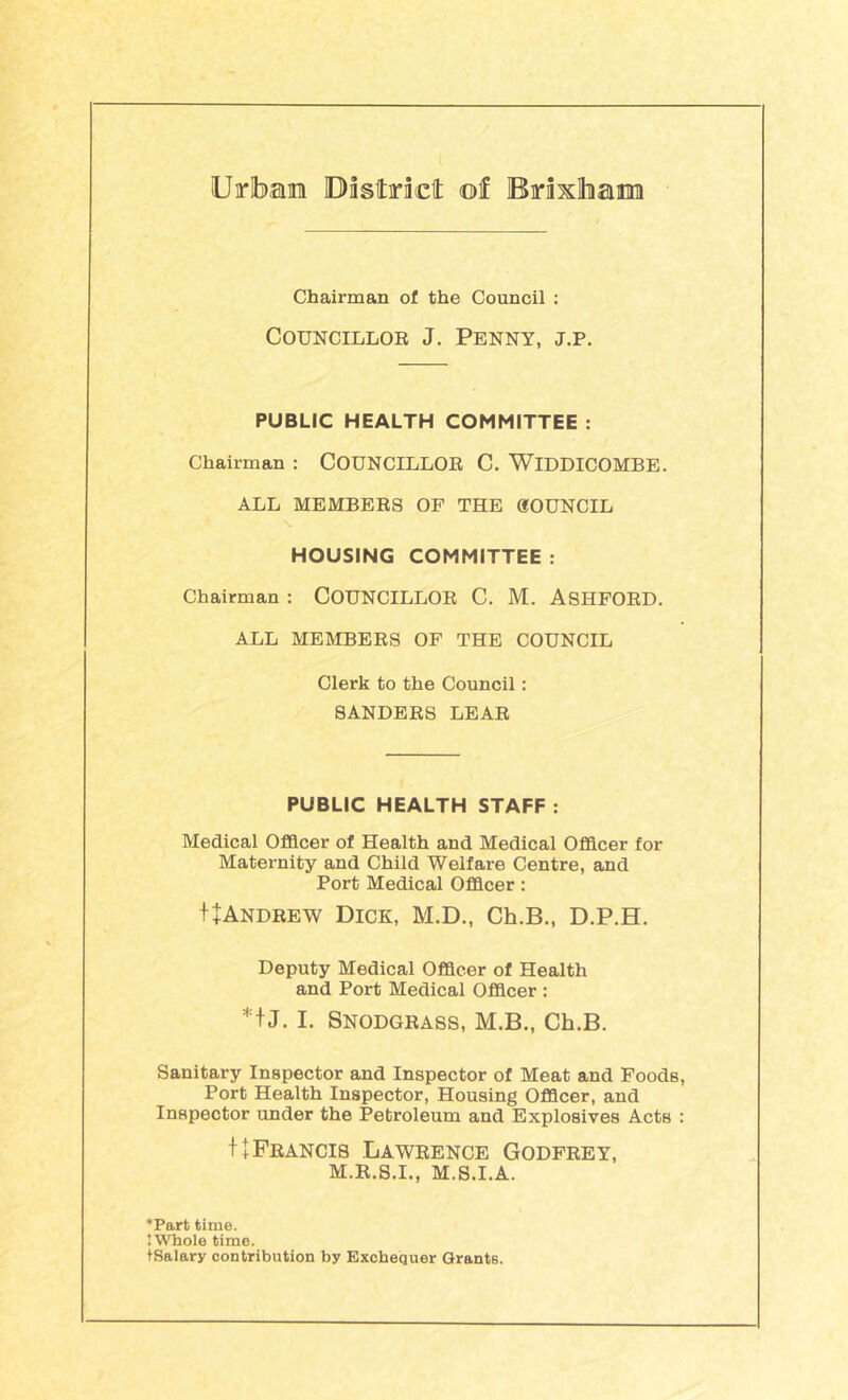 Uirlbaiii District ©I BrixlhaiM Chairman of the Council : CouNCiLLOB J, Penny, j.p. PUBLIC HEALTH COMMITTEE : Chairman : COUNCILLOE C. WiDDICOMBE. ALL MEMBERS OP THE dOUNCIL HOUSING COMMITTEE : Chairman : COUNCILLOR C. M. ASHFORD. ALL MEMBERS OF THE COUNCIL Clerk to the Council: SANDERS LEAR PUBLIC HEALTH STAFF : Medical Officer of Health and Medical Officer for Maternity and Child Welfare Centre, and Port Medical Officer: tjANDREW Dick, M.D., Ch.B., D.P.H. Deputy Medical Officer of Health and Port Medical Officer : *f J. I. Snodgrass, M.B., Ch.B. Sanitary Inspector and Inspector of Meat and Foods, Port Health Inspector, Housing Officer, and Inspector under the Petroleum and Explosives Acts : f+Francis Lawrence Godfrey, M.R.S.I., M.S.I.A. *Part time. ’Whole time. tSalary contribution by Exchequer Grants.