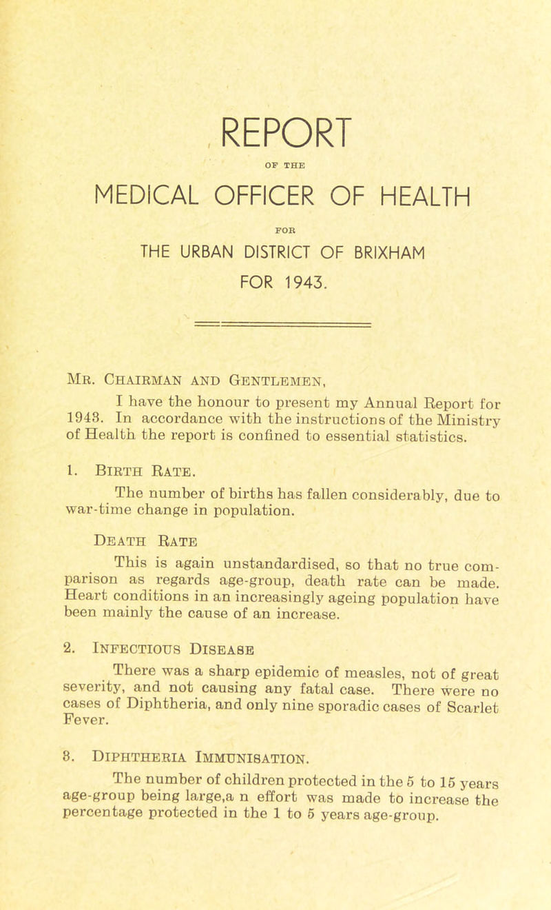 OF THE MEDICAL OFFICER OF HEALTH FOR THE URBAN DISTRICT OF BRIXHAM FOR 1943. Mr. Chairman and Gentlemen, I have the honour to present nay Annual Report for 1948. In accordance with the instructions of the Ministry of Health the report is confined to essential statistics. 1. Birth Rate. The number of births has fallen considerably, due to war-time change in population. Death Rate This is again unstandardised, so that no true com- parison as regards age-group, death rate can be made. Heart conditions in an increasingly ageing population have been mainly the cause of an increase. 2. Infectious Disease There was a sharp epidemic of measles, not of great severity, and not causing any fatal case. There were no cases of Diphtheria, and only nine sporadic cases of Scarlet Fever. 8. Diphtheria Immunisation. The number of children protected in the 6 to 15 years age-group being large,a n effort was made to increase the percentage protected in the 1 to 6 years age-group.