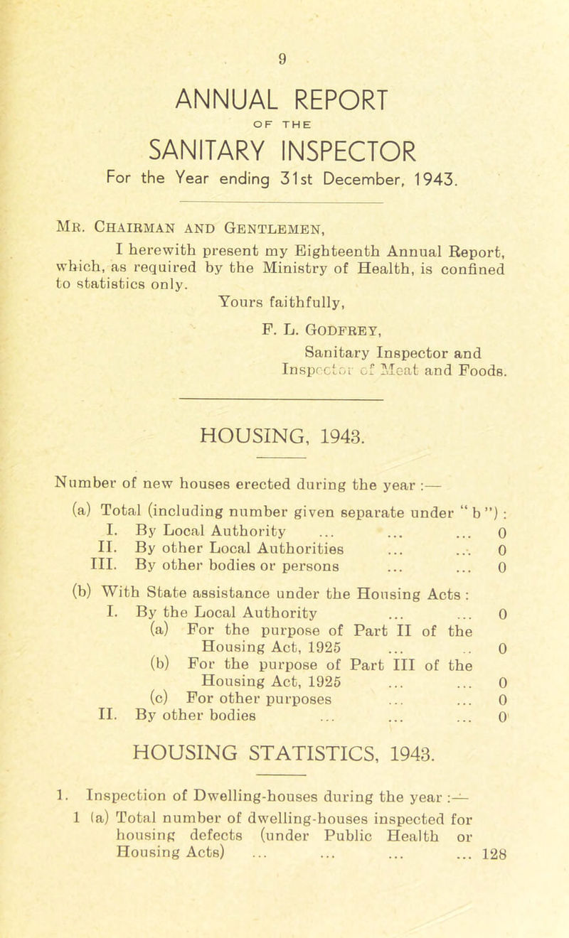 ANNUAL REPORT OF THE SANITARY INSPECTOR For the Year ending 31st December, 1943. Mr. Chairman and Gentlemen, I herewith present my Eighteenth Annual Report, which, as required by the Ministry of Health, is confined to statistics only. Yours faithfully, F. L. Godfrey, Sanitary Inspector and Insprctoi cf Meat and Foods. HOUSING, 1943. Number of new houses erected during the year :— (a) Total (including number given separate under “ b ”) : I. By Local Authority ... ... ... 0 II. By other Local Authorities ... ... 0 III. By other bodies or persons ... ... 0 (b) With State assistance under the Housing Acts : I. By the Local Authority ... ... 0 (a) For the purpose of Part H of the Housing Act, 1925 ... .. 0 (b) For the purpose of Part HI of the Housing Act, 1925 ... ... 0 (c) For other purposes ... ... 0 H. By other bodies ... ... ... 0 HOUSING STATISTICS, 1943. 1. Inspection of Dwelling-houses during the year 1 (a) Total number of dwelling-houses inspected for housing defects (under Public Health or Housing Acts) ... ... ... ... 128