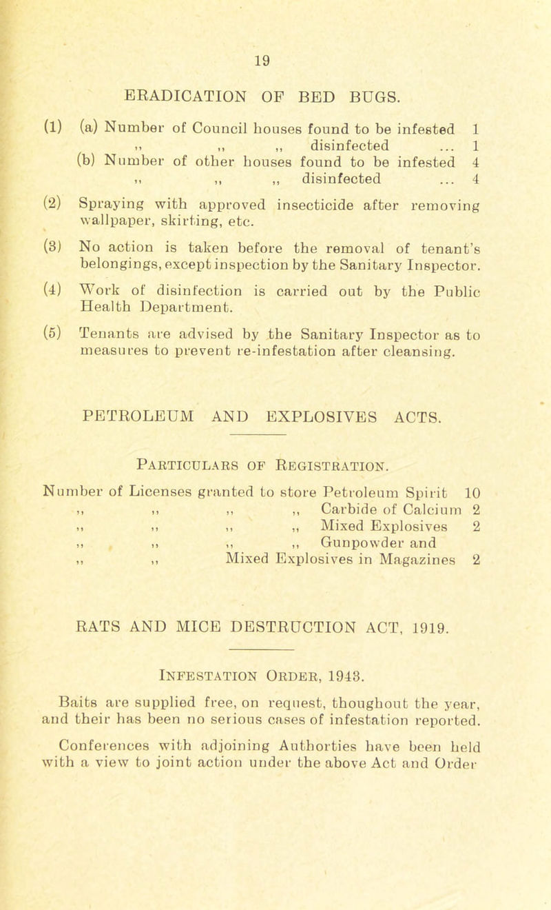 ERADICATION OP BED BUGS. (1) (a) Number of Council houses found to be infested 1 .. ,, ,, disinfected ... 1 (b) N umber of other bouses found to be infested 4 .. ,, ,, disinfected ... 4 (2) Spraying with approved insecticide after removing wallpaper, skirting, etc. (3J No action is taken before the removal of tenant’s belongings, except inspection by the Sanitary Inspector, (4) Work of disinfection is carried out by the Public Health Department. (5) Tenants are advised by the Sanitary Inspector as to measures to prevent re-infestation after cleansing. PETROLEUM AND EXPLOSIVES ACTS. Particulars of Registration. Number of Licenses granted to store Petroleum Spirit 10 ,, 1. ,, ,, Carbide of Calcium 2 ,, ,, ,, Mixed Explosives 2 ,, .. ,, ,, Gunpowder and ,, Mixed Explosives in Magazines 2 RATS AND MICE DESTRUCTION ACT, 1919. Infestation Order, 1948. Baits are supplied free, on request, thougbout the year, and their has been no serious cases of infestation reported. Conferences with adjoining Authorties have been held with a view to joint action under the above Act and Ordei-