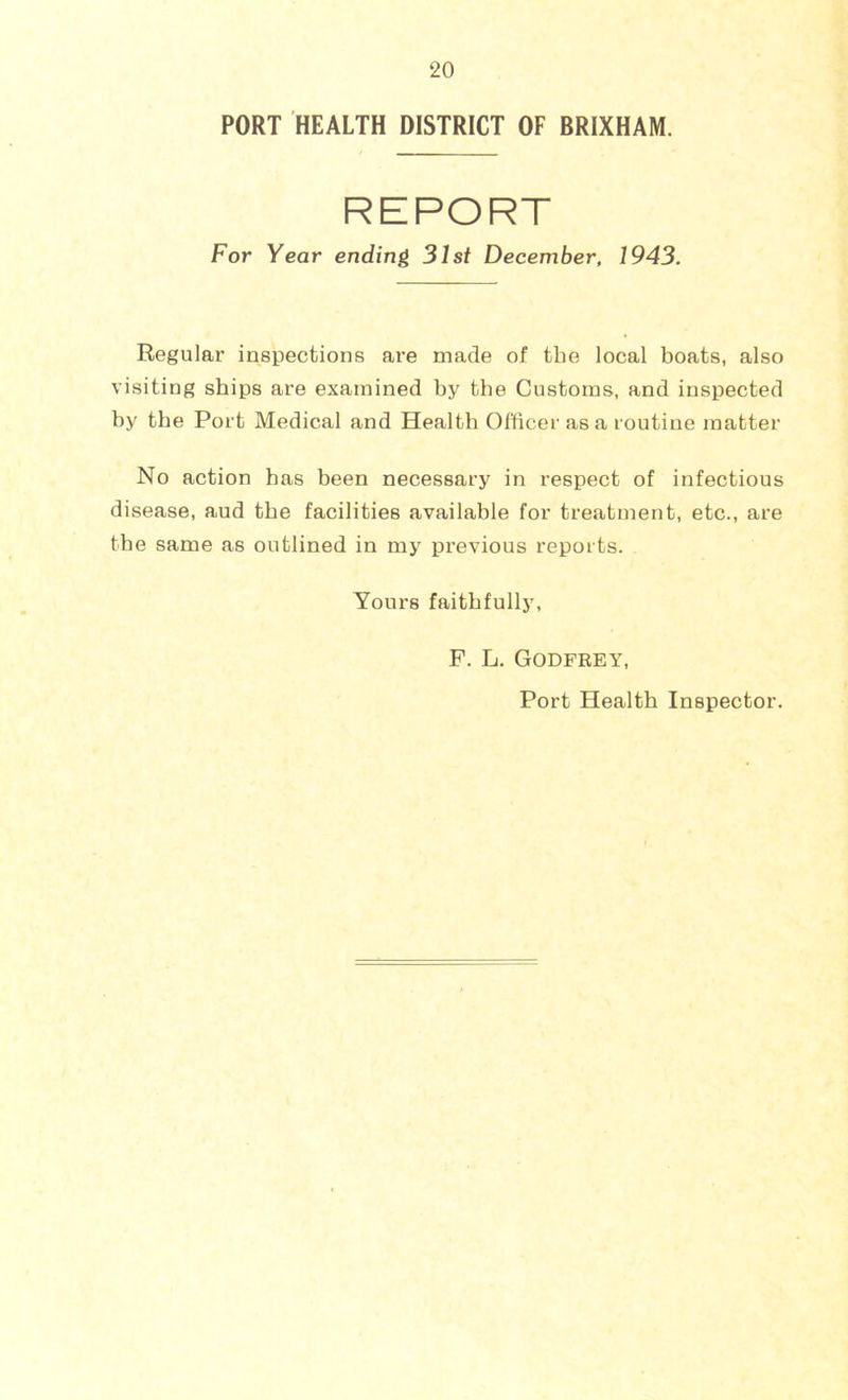 PORT HEALTH DISTRICT OF BRIXHAM. REPORT For Year ending 31st December, 1943. Regular inspections are made of the local boats, also visiting ships are examined by the Customs, and inspected by the Port Medical and Health Officer as a routine matter No action has been necessary in respect of infectious disease, aud the facilities available for treatment, etc., are the same as outlined in my previous reports. Yours faithfully, F. L. Godfrey, Port Health Inspector.