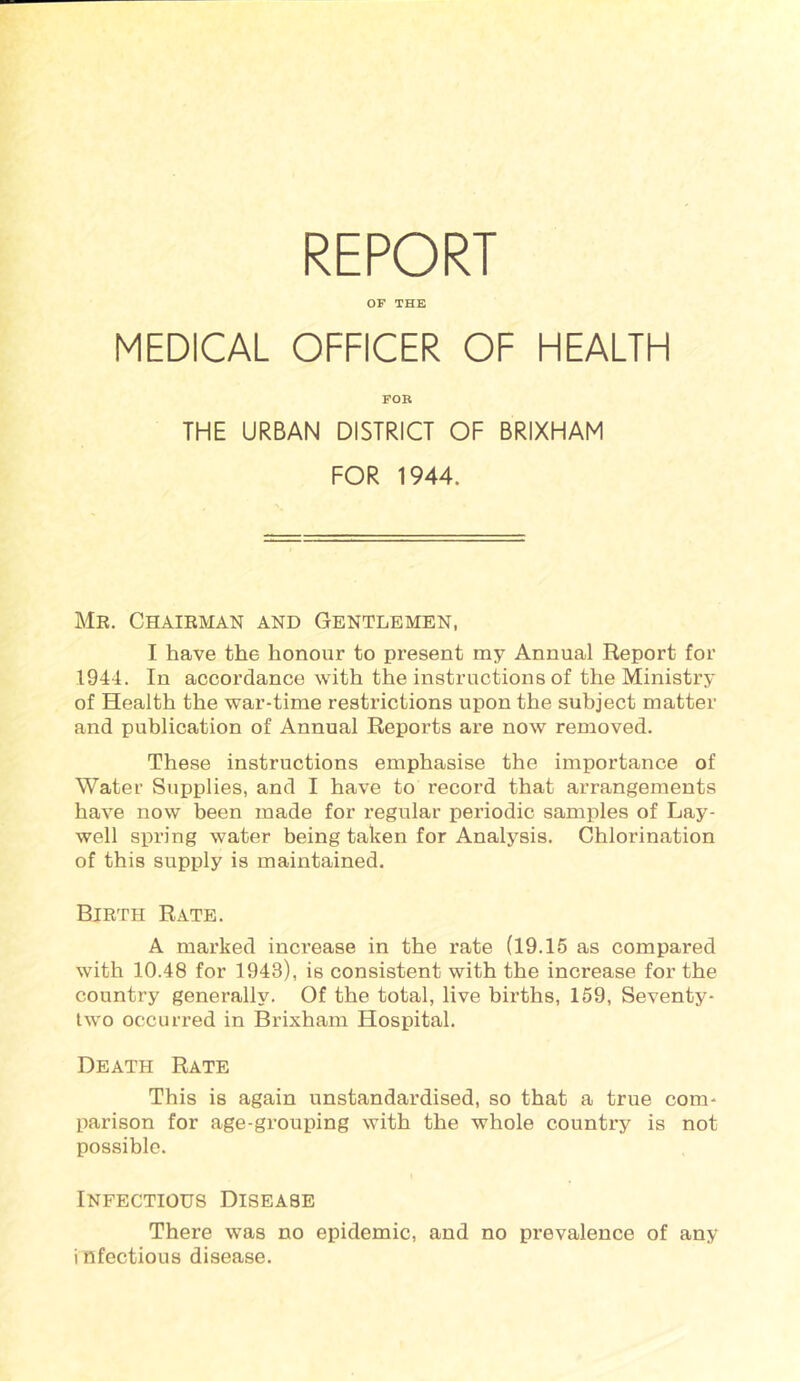 REPORT OF THE MEDICAL OFFICER OF HEALTH FOB THE URBAN DISTRICT OF BRIXHAM FOR 1944. Mr. Chairman and Gentlemen, I have the honour to present my Annual Report for 1944. In accordance with the instructions of the Ministry of Health the war-time restrictions upon the subject matter and publication of Annual Reports are now removed. These instructions emphasise the importance of Water Supplies, and I have to record that ai-rangements have now been made for regular periodic samples of Lay- well spring water being taken for Analysis. Chlorination of this supply is maintained. Birth Rate. A marked inci’ease in the rate (19.15 as compared with 10.48 for 1943), is consistent with the increase for the country generally. Of the total, live births, 159, Seventy- two occurred in Brixham Hospital. Death Rate This is again unstandardised, so that a true com- parison for age-grouping with the whole country is not possible. Infectious Disease There was no epidemic, and no prevalence of any i nfectious disease.