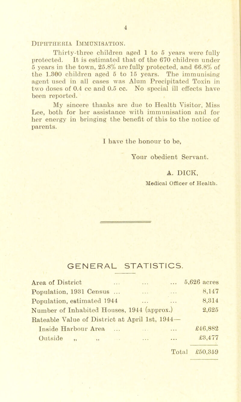Diphtheria Immunisation. Thirty-three children aged 1 to 5 years were fully protected. It is estimated that of the 670 children under 5 years in the town, 25.8% are fully protected, and 66.8% of the 1.300 children aged 5 to 15 years. The immunising agent used in all cases was Alum Precipitated Toxin in two doses of 0.4 cc and 0.5 cc. No special ill effects have been reported. , My sincere thanks are due to Health Visitor, Miss Lee, both for her assistance with immunisation and for her energy in bringing the benefit of this to the notice of parents. I have the honour to be. Your obedient Servant. A. DICK, Medical Officer of Health. GENERAL STATISTICS. Area of District 5,626 acres Population, 1981 Census ... Population, estimated 1944 Number of Inhabited Houses, 1944 (approx.) 8,147 8,314 2,625 Rateable Value of District at April 1st, 1944— Inside Harbour Area Outside „ ,, £46,882 £8,477 Total £50,359