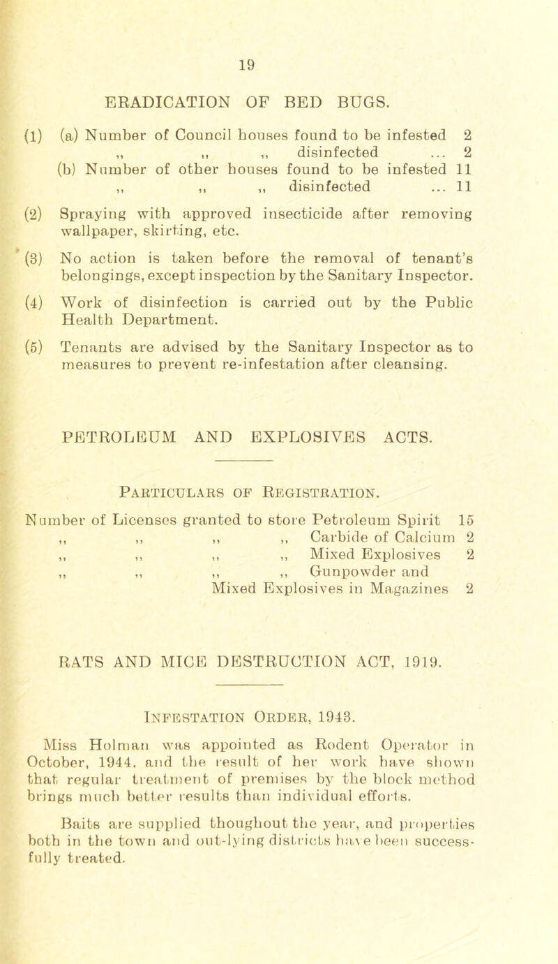 ERADICATION OF BED BUGS. (1) (a) Number of Council houses found to be infested 2 „ „ ,, disinfected ... 2 (b) Number of other houses found to be infested 11 ,, ,, „ disinfected ... 11 (2) Spraying with approved insecticide after removing wallpaper, skirting, etc. (3) No action is taken before the removal of tenant’s belongings, except inspection by the Sanitary Inspector. (4) Work of disinfection is carried out by the Public Health Department. (5) Tenants are advised by the Sanitary Inspector as to measures to prevent re-infestation after cleansing. PETROLEUM AND EXPLOSIVES ACTS. Particul.\rs of Registration. Number of Licenses granted to store Petroleum Spirit 16 ,, ,, ,, ,, Carbide of Calcium 2 ,, ,, ,, „ Mixed Explosives 2 ,, ,, ,, ,, Gunpowder and Mixed Explosives in Magazines 2 RATS AND MICE DESTRUCTION ACT, 1919. Infestation Order, 1943. Miss Holman was appointed as Rodent Operator in October, 1944. and the result of her work have shown that regular treatment of premises by the block method brings much better results than individual efforts. Baits are supplied thougliout the yeai-, and properties both in the town and out-lying disl.i icts h:i\eheen success- fully treated.
