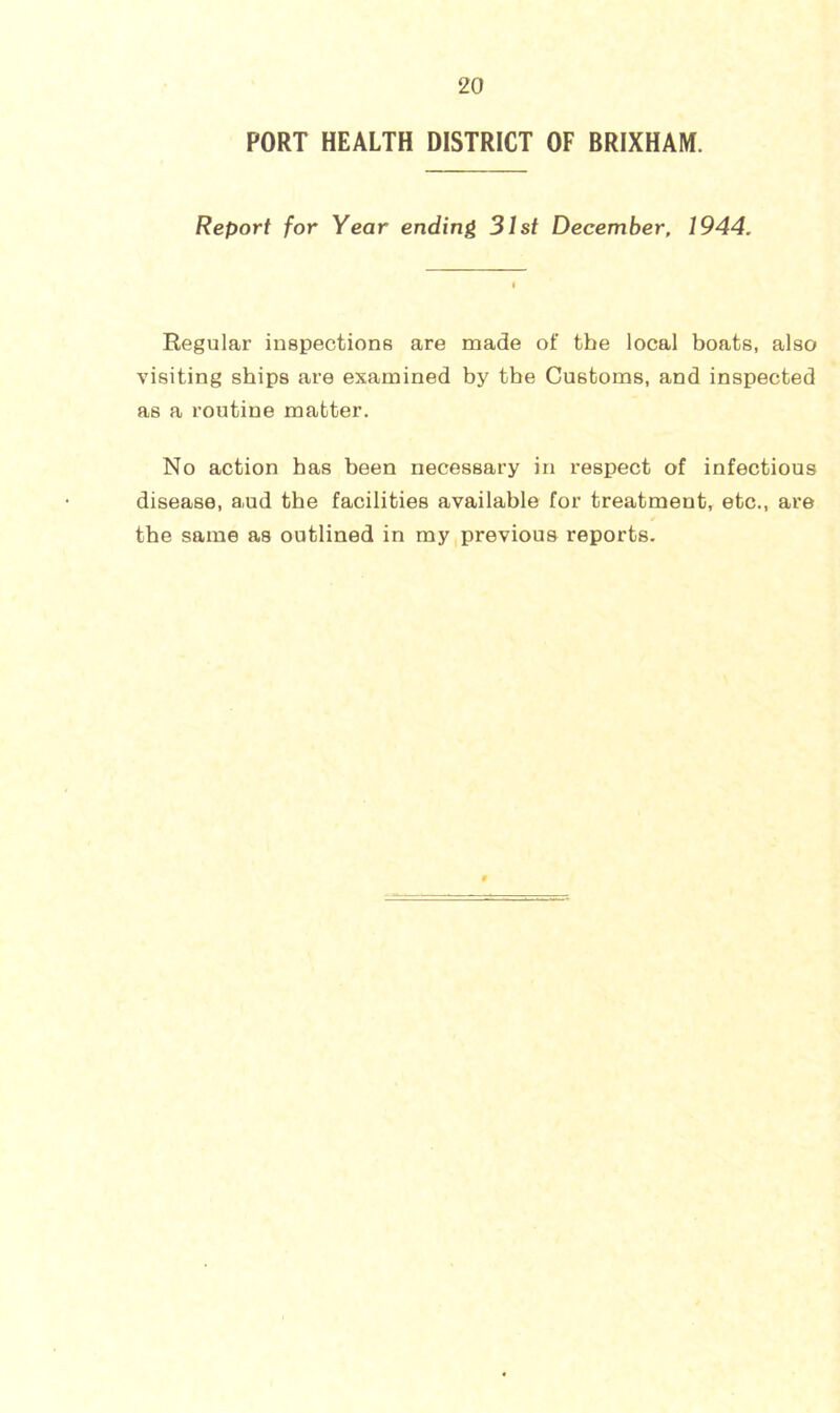 PORT HEALTH DISTRICT OF BRIXHAM. Report for Year ending 31st December, 1944. Regular inspections are made of the local boats, also visiting ships are examined by the Customs, and inspected as a routine matter. No action has been necessary in respect of infectious disease, aud the facilities available for treatment, etc., are the same as outlined in my,previous reports.