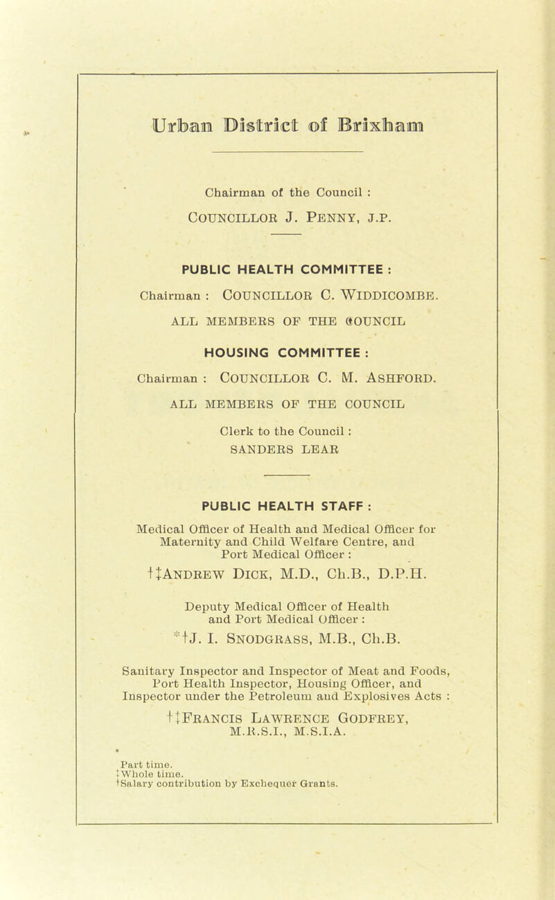 Uirlbaira Dasttrictt ©f Erixlham Chairman of the Council : CouNCiLLOE J. Penny, j.p. PUBLIC HEALTH COMMITTEE : Chairman : COUNCILLOR C. WiDDICOMBE. ALL MEMBERS OF THE ftOUNCIL HOUSING COMMITTEE : Chairman : COUNCILLOR C. M. ASHFORD. ALL MEMBERS OF THE COUNCIL Clerk to the Council : SANDERS LEAR PUBLIC HEALTH STAFF : Medical Officer of Health aud Medical Officer for Maternity and Child Welfare Centre, and Port Medical Officer : I+Andrew Dick, M.D., Ch.B., D.P.H. Deputy Medical Officer of Health and Port Medical Officer : +J. I. Snodgrass, M.B., Ch.B. Sanitary Inspector and Inspector of Meat and Foods, Port Health Inspector, Housing Officer, and Inspector under the Petroleum aud Explosives Acts : t+Francis Lawrence Godfrey, M.R.S.I., M.S.I.A. ♦ Part time. 4 Whole time. I Salary contribution by Exchequer Grants.