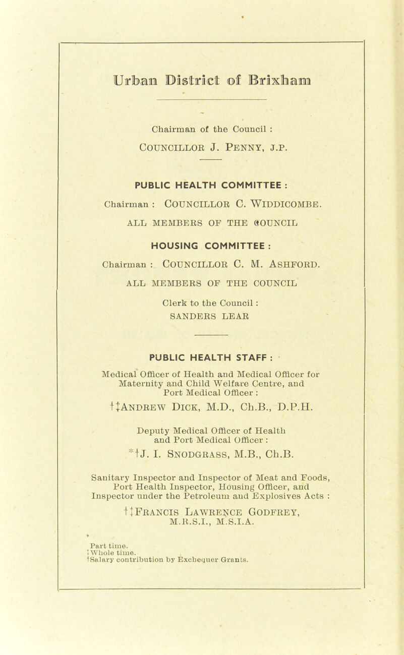 Uirlbae Dastiraclt of Brixlhaitini Chairman of the Council : CouNCiLLOE J. Penny, j.p. PUBLIC HEALTH COMMITTEE : Chairman : COUNCILLOR C. WiDDICOMBE. ALL MEMBERS OF THE QOUNCIL HOUSING COMMITTEE : Chairman : COUNCILLOR C. M. ASHFORD. ALL MEMBERS OF THE COUNCIL Clerk to the Council : SANDERS LEAR PUBLIC HEALTH STAFF : Medical Officer of Health and Medical Officer for Maternity and Child Welfare Centre, and Port Medical Officer : f+ANDREW Dick, M.D., Ch.B., D.P.H. Deputy Medical Officer of Health and Port Medical Officer : *iJ. I. Snodgrass, M.B., Ch.B. Sanitary Inspector and Inspector of Meat and Foods, Port Health Inspector, Housing Officer, and Inspector under the Petroleum and Explosives Acts : ++Francis Lawee^^ce Godfrey, M.R.S.I., M.S.I.A. Part time. ♦ Whole time. 'Salary contribution by Excbequer Grants.