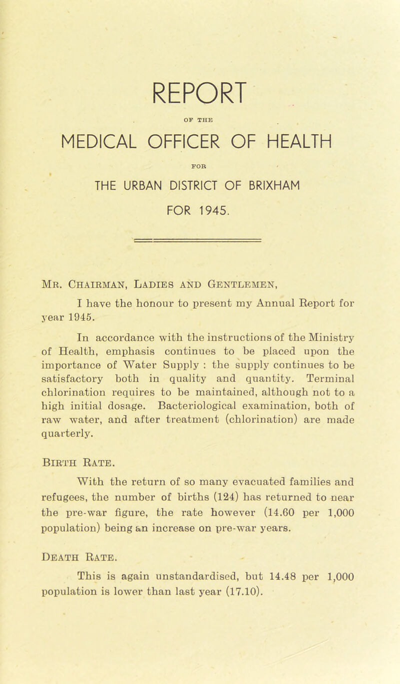 REPORT OP THE MEDICAL OFFICER OF HEALTH FOR THE URBAN DISTRICT OF BRIXHAM FOR 1945. Mr. Chairman, Ladies and Gentlemen, I have the honour to present my Annual Report for year 1945. In accordance with the instructions of the Ministry of Health, emphasis continues to be placed upon the importance of Water Supply : the supply continues to be satisfactory both in quality and quantity. Terminal chlorination requires to be maintained, although not to a high initial dosage. Bacteriological examination, both of raw water, and after treatment (chlorination) are made quarterly. Birth Rate. With the return of so many evacuated families and refugees, the number of births (124) has returned to near the pre-war figure, the rate however (14.60 per 1,000 population) being an increase on pre-war years. Death Rate. This is again unstandardised, but 14.48 per 1,000 population is lower than last year (17.10).