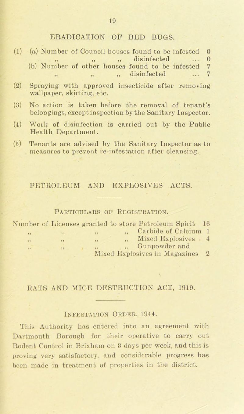 ERADICATION OF BED BUGS. (1) (a) Number of Council houses found to be infested 0 „ ,, „ disinfected ... 0 (b) Number of other bouses found to be infested 7 „ „ „ disinfected ... 7 (2) Spraying with approved insecticide after removing wallpaper, skirting, etc. (3) No action is taken before the removal of tenant’s belongings, except inspection by the Sanitary Inspector. (4) Work of disinfection is carried out by the Public Health Department. (5) Tenants are advised by the Sanitary Inspector as to measures to prevent re-infestation after cleansing. PETROLEUM AND EXPLOSIVES ACTS. Particulars of Registration. Number of Licenses granted to store Petroleum Spirit 16 ,, ,, ,, ,, Carbide of Calcium 1 ,, ,, ,, ,, Mixed Explosives 4 ,, ,, , ,, ,, Gunpowder and Mixed Explosives in Magazines 2 RATS AND MICE DESTRUCTION ACT, 1919. Infestation Order, 1944. This Authority has entered into an agreement with Dartmouth Borough for their opei’ative to carry out Rodent Control in Brixham on 3 days per week, and this is proving very satisfactory, and considerable progress has been made in treatment of properties in the district.