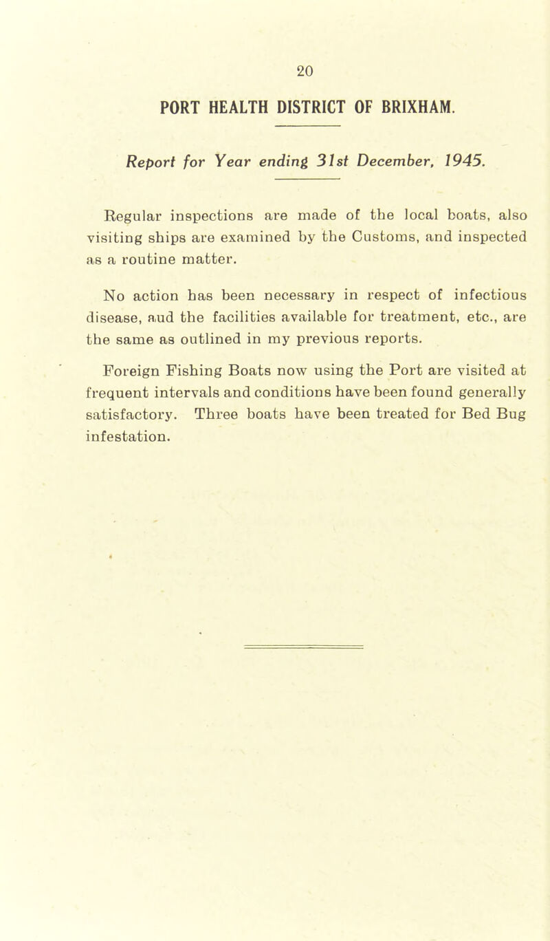 PORT HEALTH DISTRICT OF BRIXHAM. Report for Year ending 31st December, 1945. Regular inspections are made of the local boats, also visiting ships are examined by the Customs, and inspected as a routine matter. No action has been necessary in respect of infectious disease, aud the facilities available for treatment, etc., are the same as outlined in my previous reports. Foreign Fishing Boats now using the Port are visited at frequent intervals and conditions have been found generally satisfactory. Three boats have been treated for Bed Bug infestation.