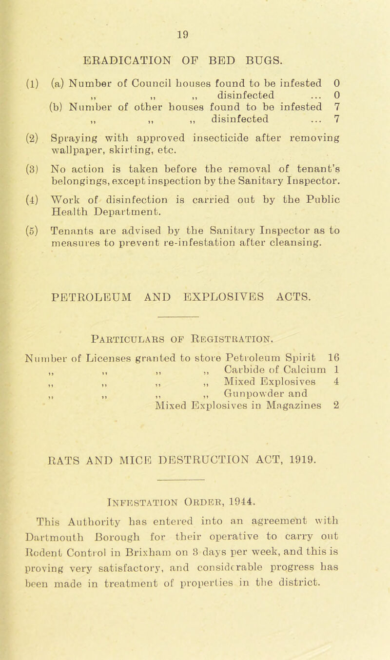ERADICATION OF BED BUGS. (1) (a) Number of Council bouses found to be infested 0 „ „ ,, disinfected ... 0 (b) Number of other houses found to be infested 7 ,, ,, „ disinfected ... 7 (2) Spraying with approved insecticide after removing wallpaper, skirting, etc. (3) No action is taken before the removal of tenant’s belongings, except inspection by the Sanitary Inspector. (l) Work of disinfection is carried out by the Public Health Department. (5) Tenants are advised by the Sanitary Inspector as to measures to prevent re-infestation after cleansing. PETROLEUM AND EXPLOSIVES ACTS. Paeticulars of Registration. Number of Licenses granted to store Petroleum Spirit 16 ,, ,, ,, ,, Carbide of Calcium 1 ,, ,, ,, ,, Mixed Explosives 4 ,, ,, ,, ,, Gunpowder and Mixed Explosives in Magazines 2 RATS AND MICE DESTRUCTION ACT, 1919. Infestation Order, 1944. This Authority has entered into an agreement with Dartmouth Borough for their operative to carry out Rodent Contt ol in Brixham on 8 days per week, and this is proving very satisfactory, and considerable progress has been made in treatment of properties in the district.