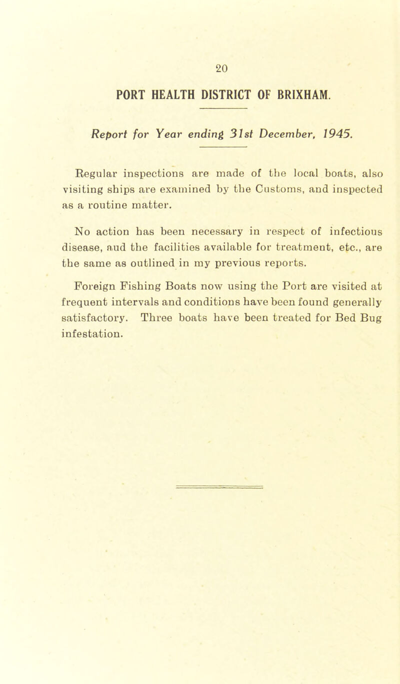 PORT HEALTH DISTRICT OF BRIXHAM. Report for Year ending 31st December. 1945. Regular inspections are made of the local boats, also visiting ships are examined by the Customs, and inspected as a routine matter. No action has been necessary in respect of infectious disease, aud the facilities available for treatment, etc., are the same as outlined in my previous reports. Foreign Fishing Boats now using the Port are visited at frequent intervals and conditions have been found generally satisfactory. Three boats have been treated for Bed Bug infestation.