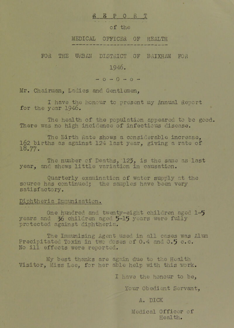d E P__0 H T of the MEDIC/iL OFFICEd OF HEiiLTH FOa THE OdB/JJ DISTeiICT OF BtaiXHM FC'd 1946. - o - 0 - o - Mr, Chairman^ Ladies and Gentlemen, I have the honour to present my Annual deport for the year 194:6. The health of the population G.ppearod to he good. There v/as no high incidence of infectious disease. The Birth date shows a considerable increase, 162 births as against 124 last year, giving a rate of 18.77. The number of Deaths, '125^ is the same as last year, and shews little variation in causation. Quarterly exarainaticn of v/ater supply at the source has continued; the samples have been very satisfactory. Diphtheria Imnunisation. One huidred and twenty-eight children aged 1-5 years and 36 children aged 5-15 years were fully protected against diphtheria. The Immunising Agent used in all ccases v/cas Aliim Precipitated Toxin in two doses of 0.4 and 0.5 c.c. No ill effects were reported. My best thanliis are again due to the Health Visitor, Miss Lee, for her able help mth this work. I have the honour to be. Your Obedient Servant, A. DICK Medical Officer of Blecilth,