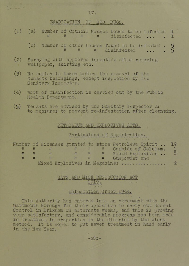 17. EftADICATION OF BED BUGS. (1) (a) Number of Council Houses found to be infested 1  disinfected ... . 1 (b) Number of ether houses found to be infested . 5 disinfected ... . 5 (2) Spraying with approved insectide after removing w^allpaper, skirting etc. (3) No action is taken before the rorneval of the tenants belongings, except inspection by the S ani tary In sp ec tc r. (4) Work of disinfection is carried out by the Public Health Department. (5) Tenants are advised by the Sanitary Inspector as to measures to prevent re-infestation after cleansing. petholeuj\! md explosives acts. Particulars of Hc-gistraticn. Number of Licenses granted to store Petroleuii Spirit . , 19 « « Carbide of Calcium. 1 ^ « w M Mixed Explosives . . 8 Gunpov/der and Mixed Explosives in Magazines '2 HATS MD MICE DESTuUCTION ACT - • m2i ■“ Infestation Order 1944. This Authority has entered into an agreement yath the Dartmouth Borough for their operative to carry out uodent Control in Brixham on alternate weeks, and this is proving very satisfactory, and considorahle progress has been made in treatment in properties in the district by the block method. It is hoped to put server treatment in hand early in the Nev- Year. -oOo-