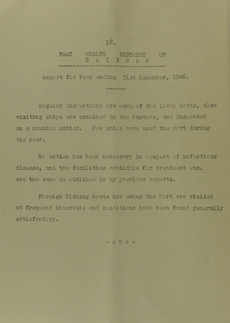 POuT HEALTH BISTHICT OF • • B n I X H A M Hepcrt fcr Yeiar ending 31st DeceaLer^ 1946, Hegular inspections are uacle cf the local bcats^ also visiting ships are excioined by the Customs^ and inspected as a routine matter. Fev/ ships have used the port during the year. No action has been necessary in respect cf infectious disease^ and the facilities available fcr treatment etc, are the same as outlined in my previous reports. Foreign Fishing Boats noYJ using the Pert are visited at frequent intervals end cenditiens have been found generally satisfactory.