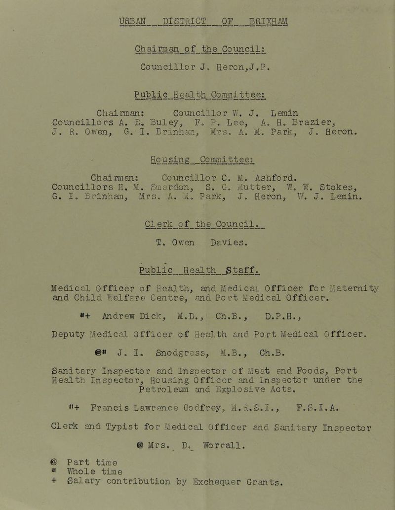 Chairman of the Council: Councillor J» Heron,J.P. Public Health Committee: Chairman: Councillor W. J, Lemin Councillors A. Eh Buley, F« P. Lee, A. H. Brazier, J. R. Owen, G, I. Brinham, Mrs. A. M. Park, J. Heron. Housing Committee^ Chairman: Councillor C. M. Ashford. Councillors H. M. Smardon, S. G. Mutter, W. W. Stokes, G. I. Brinham, Mrs. A. I. Park, J. Heron, W. J. Lemin. Clerk of the Council. T. Owen Davies. Public Health Staffs Medical Officer of Health, and Medical Officer for Maternity and Child Welfare Centre, and Port Medical Officer. #+ Andrew Dick, M.D., Ch.B., D.P.H., Deputy Medical Officer of Health and Port Medical Officer. J. I. Snodgrass, M.B., Ch.B. Sanitary Inspector and Inspector of Meat and Foods, Port Health Inspector, Housing Officer and Inspector under the Petroleum and Explosive Acts. 4,+ Francis Lawrence Godfrey, M.tUS.I., F.S.I.A. Clerk and Typist for Medical Officer and Sanitary Inspector @ Mrs. D._ Worrail. @ Part time 11 Whole time + Salary contribution by Exchequer Grants.