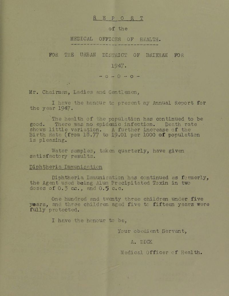 MEDICAL OFFICER OF HEALTH. FOR THE URBAN DISTRICT OF BRIXHAM FOR 1947. - o - 0 - o - Mr. Chairman, Ladies and Gentlemen, I have the honour tc present my Annual Report for the year 1947* The health of the population has continued to be good. There was no epidemic infection. Death rate shows little variation. A further increase of the Birth Rate (from l8.77 to 19*01 per 1000 of population is pleasing. Water samples, taken quarterly, have given satisfactory results. Diphtheria Immunisation Diphtheria Immunisation has continued as formerly, the Agent used being Alum Precipitated Toxin in two doses of O.p c£., and 0.5 c.c. One hundred end twenty three children under five years, and three children aged five tc. fifteen years were fully protected. I have the honour to be, Tour obedient Servant, A. DICK Medical Officer of Health.