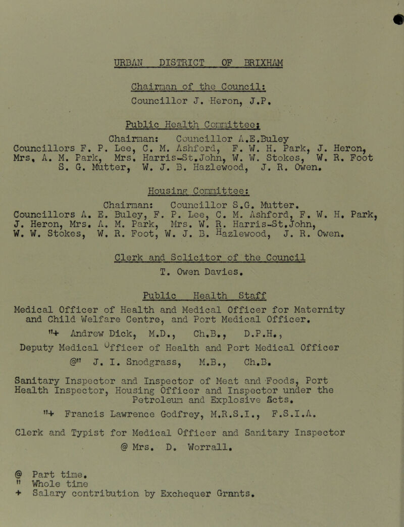 Chairman of the Council; Councillor J, Heron, J,P. Public Health Comnitteos Chairman: Councillor A.E.Buley Councillors F, P, Lee, C. M. Ashford, F. W. H. Park, J. Heron, Mrs, A. M. Park, Mrs, Harr is--St. John, W. V/. Stokes, W, R. Foot S. G. Mutter, W. J. B. Hazlewood, J. R. Owen. Housing? Committee; Chairman: Councillor S.G. Mutter, Councillors A. E. Buley, F. P. Lee, C. M. Ashford, F, W, H, Park J. Heron, Mrs. A, M, Park, Mrs, W. R. Harris-St.John, W, W, Stokes, W, R. Foot, W. J. B, Hazlewood, J. R, Owen. Clerk and Solicitor of the Council T, Owen Davies. Public Health Staff Medical Officer of Health and Medical Officer for Maternity and Child V/elfare Centre, and Port Medical Officer. Andrew Dick, M,D., Ch,B., D.P.H., Deputy Medical Officer of Health and Port Medical Officer J, I. Snodgrass, M.B,, Ch.B. Sanitary Inspector and Inspector of Meat and Foods, Port Health Inspector, Housing Officer and Inspector under the Petroleum and Explosive Sets. ”+ Francis Lawrence Godfrey, M.R.S.I., F.S.I.A, Clerk and Typist for Medical Officer and Sanitary Inspector @ Mrs. D. Worrall. @ Part time, ” Whole time •f Salary contribution by Exchequer Grants,