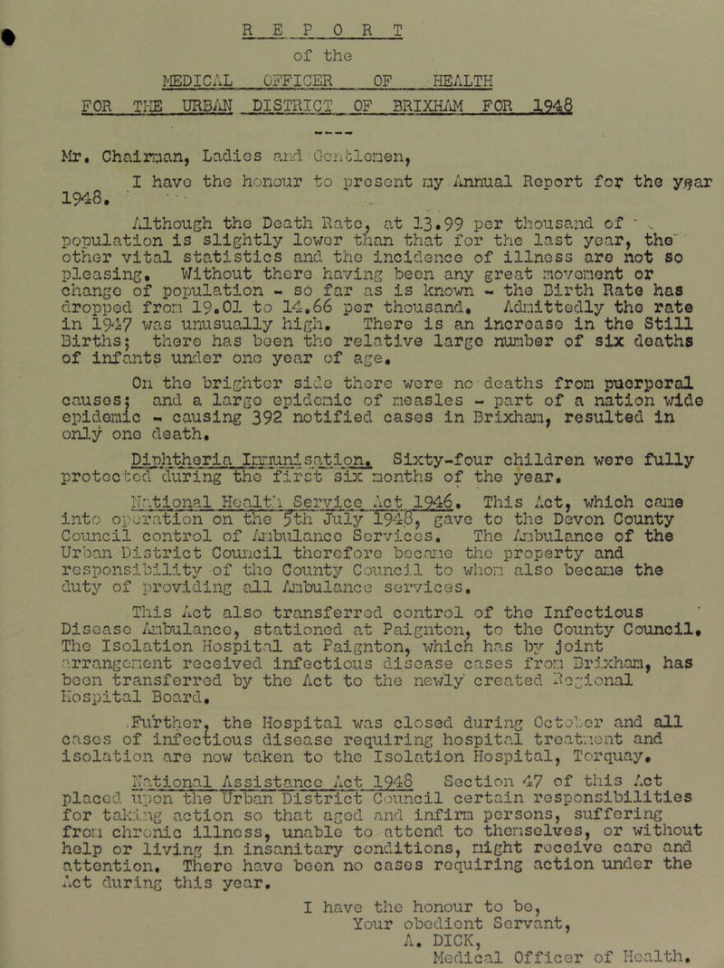 REPORT of the MEDICAL OBTICER OF .• HEALTH FOR TI-IE URBM DISTRICT OF BRIXHAM FOR 1948 Mr, Chaln;ian, Ladios and GonblGnen, I havo tho honour to prcsont ny./mnual Report for the y^ar 1948. ‘ Although the Death Rate, at 13*99 per thousand of • . population is slightly lower than that for the last year, the' other vital statistics and the incidence of illness are not so pleasing. Without there having been any great :novonent or change of population - so far as is known - the Birth Rate has dropped fron 19.01 to 14,66 per thousand. Adoittedly tho rate in 1947 was unusually high. There is an incroaso in the Still Births; there has been tho relative large number of six deaths of infants under one year of age. On the brighter side there were no deaths from puerperal causes: and a largo epidemic of measles - part of a nation wide epidemic -* causing 392 notified cases in Brixham, resulted in only one death. Diphtheria Imi:iuni>sation, Sixty-four children were fully protected cTiTring the fifslT six months of the year. National Hoalt.'i Service Act 1946, This Act, which came into operiition on tHe^^l'r Juiy^T948, gave to the Devon County Council control of /uibulanco Services, The /jiibulance of the Urban District Council therefore became tho property and responsibility of the County Council to whom also became the duty of providing all /jnbulance services. This Act also transferred control of the Infectious Disease /iiibulance, stationed at Paignton, to the County Council. The Isolation Hospital at Paignton, which has by joint t^rrangonent received infectious disease cases from Brixham, has been transferred by the Act to the nev/ly created Regional Hospital Board, .Further, the Hospital was closed during October and all cases of infectious disease requiring hospital treatment and isolation are now taken to the Isolation Hospital, Torquay, National Assistance Act 1948 Section 47 of this Act placed upon the Urban District Council certain responsibilities for taking action so that aged and infirm persons, suffering from chronic illness, unable to attend to themselves, or without help or living in insanitary conditions, night receive care and attention. There have been no cases requiring action under the xict during this year. I have the honour to be, Your obedient Servant, A. DICK, Medical Officer of Health.