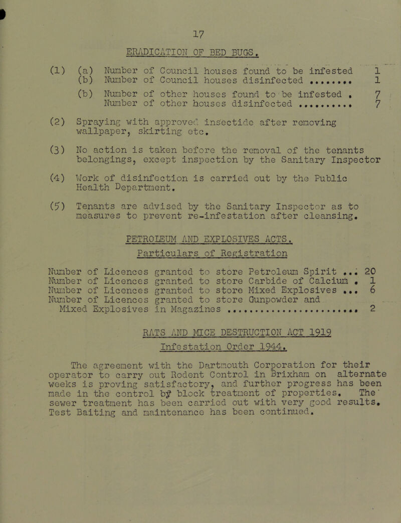 17 ERi\DICATION OF BED BUGS. (a) Number of Council houses found to be infested 1 (b) Number of Council houses disinfected ••••.•»• 1 (b) Number of other houses found to be infested • 7 Number of other houses disinfected •••••••••• 7 Spraying with approved inSectide after removing wallpaperj skirting etc. No action is taken before the removal of the tenants belongingsj except inspection by the Sanitary Inspector Work of disinfection is carried out by the Public Health Department, Tenants are advised by the Sanitary Inspector as to measures to prevent re-infestation after cleansing, PETROLEUM AND EXPLOSIVES ACTS. Particulars of Registration Number of Licences granted to store Petroleum Spirit ,,, 20 Number of Licences granted to store Carbide of Calcium • 1 Number of Licences granted to store Mixed Explosives 6 Number of Licences granted to store Gunpowder and . . Mixed Explosives in Magazines 2 RATS AND MICE DESTRUCTION ACT 1919 Infestation Order 1944, The agreement with the Dartmouth Corporation for their operator to carry out Rodent Control in Brixham on alternate weeks is proving satisfactory, and further progress has been made in the control b^ block treatment of properties. The' sewer treatment has been carried out with very good results. Test Baiting and maintenance has been continued. (1) (2) (3) (4) (5)