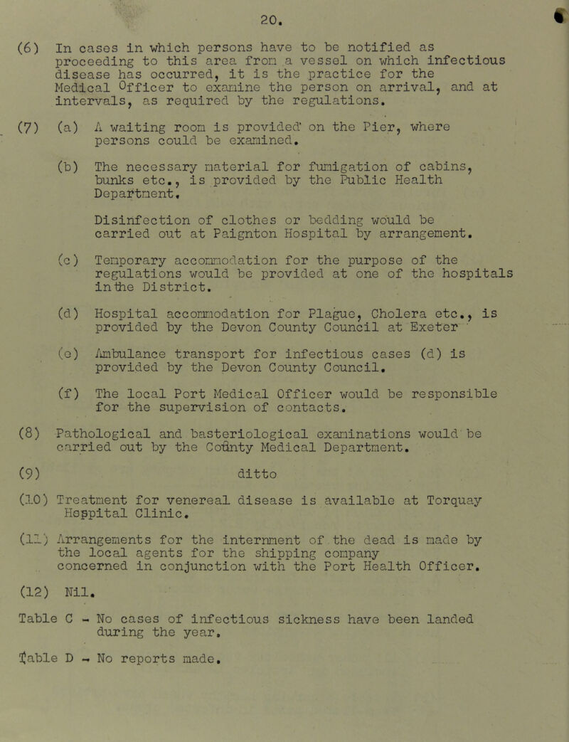 « (6) In cases in which persons have to be notified as proceeding to this area from a vessel on which infectious disease has occurred, it is the practice for the Medical Officer to examine the person on arrival, and at intervals, as required by the regulations. (7) (a) A waiting room is provided’ on the Pier, where persons could be examined. (b) The necessary material for fumigation of cabins, bunks etc., is provided by the Public Health Department. Disinfection of clothes or bedding would be carried out at Paignton Hospital by arrangement. (c) Temporary accommodation for the purpose of the regulations would be provided at one of the hospitals inthe District. (d) Hospital accommodation for Pla^e, Cholera etc., is provided by the Devon County Council at Exeter ‘ (g) /unbulance transport for infectious cases (d) is provided by the Devon County Council. (f) The local Port Medical Officer would be responsible for the supervision of contacts, (8) Pathological and basteriological examinations would be carried out by the Coiinty Medical Department. (9) ditto (10) Treatment for venereal disease is available at Torquay Hoppital Clinic. (11) Arrangements for the internment of the dead is made by the local agents for the shipping company concerned in conjunction with the Port Health Officer. (12) Nil. Table C - No cases of infectious sickness have been landed during the year, table D No reports made.