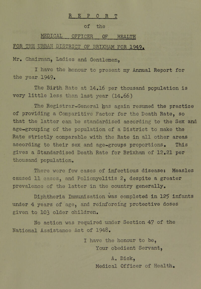 REP 0 R T of the MEDICAL OFFICER OF HEALTH FOR THE URBAN DISTRICT OF BRIXHAM FOR 1949, Mr. Chairman^ Ladies and Gentlemen, I have the honour to present my Annual Report for the year 1949. The Birth Rate at 14.16 per thousand population is very little less than last year (14,66) The Registrar-General ^as again resumed the practice of providing a Comparitive Factor for the Death Rate, so that the latter can be standardised according to the Sex and age-grouping of the population of a District to make the Rate strictly comparable with the Rate in all other areas according to their sex and age-groups proportions. This gives a Standardised Death Rate for Brixham of 12,21 per thousand population. There were fev; cases of infectious disease: Measles caused 11 cases, and Poliomyelitis 2, despite a greater prevalence of the latter in the country generally. Diphtheria Immunisation was completed in 125 Infants under 4 years of age, and reinforcing protective doses given to 103 older children. No action was required under Section 47 of the National Assistance Act of 1948, I have the honour to be. Your obedient Servant, A, Dick, Medical Officer of Health,