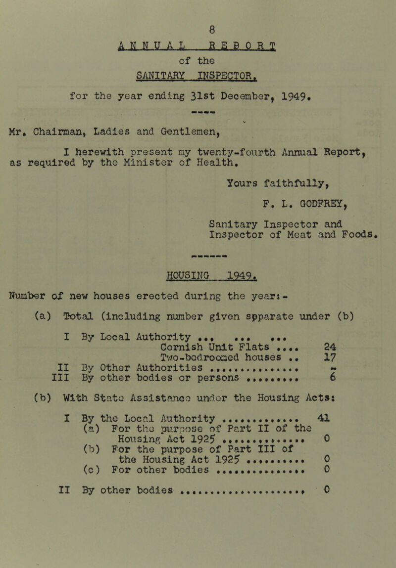 A.H. fi 1 of the SANITARY INSPECTOR. for the year ending 31st December, 1949* Mr* Chairman, Ladies and Gentlemen, I herewith present my twenty-fourth Annual Report, as required by the Minister of Health. Yours faithfully, F. L. GODFREY, Sanitary Inspector and Inspector of Meat and Foods. HOUSING 1949. Number of new houses erected during the year:- (a) Total (including number given spparate under (b) I By Local Authority ••• ••• Cornish Unit Flats .... 24 Two-bodroomed houses .. 17 II By Other Authorities Ill By other bodies or persons ••.•••»•• 6 (b) With Stato Assistance undor the Housing Acts: I By tho Local Authority (a) For the ptirpose of Part II of the Housing Act 1925 (b) For the purpose of Part III of the Housing Act 1925 •••••••••• (c) For other bodies 41 0 0 0 II By other bodies 0