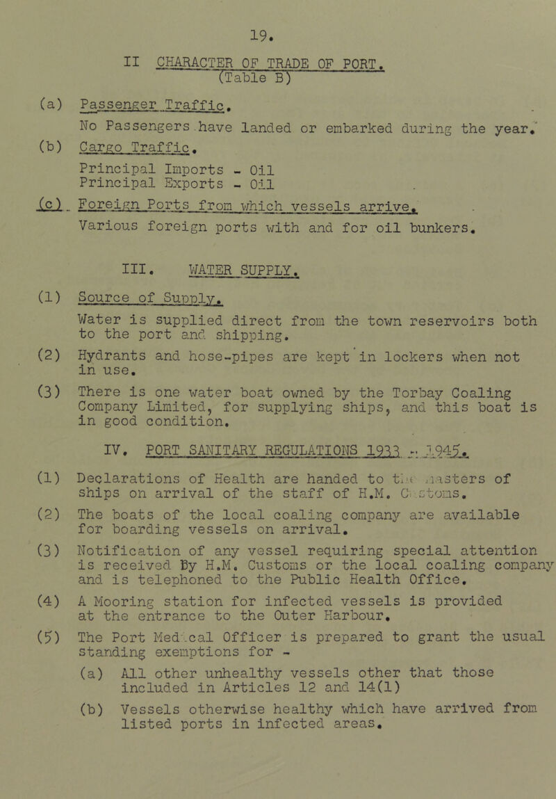 II CHARACTER OF TRADE OF PORT. TTable B) (a) Passenger Traffic. No Passengers.have landed or embarked during the year* (b) Cargo Traffic. Principal Imports - Oil Principal Exports Oil (c) Foreign Ports from v;hich vessels arrive* Various foreign ports with and for oil bunkers. III. WATER SUPPLY. (1) Source of Supulv. Water is supplied direct from the tov/n reservoirs both to the port and shipping. (2) Hydrants and hose-pipes are kept in lockers when not in use, (3) There is one water boat owned by the Torbay Coaling Company Limited, for supplying ships, and this boat is in good condition, IV. PORT SANITARY REGULATIONS 193^ (1) Declarations of Health are handed to tiu ..lasters of ships on arrival of the staff of H.M, Cv.ctons, (2) The boats of the local coaling company are available for boarding vessels on arrival. (3) Notification of any vessel requiring special attention is received H.M, Customs or the local coaling company and is telephoned to the Public Health Office, (4) A Mooring station for infected vessels is provided at the entrance to the Outer Harbour, (5) The Port Med.cal Officer is prepared to grant the usual standing exemptions for - (a) All other unhealthy vessels other that those included in Articles 12 and 14(1) (b) Vessels otherwise healthy which have arrived from listed ports in infected areas.