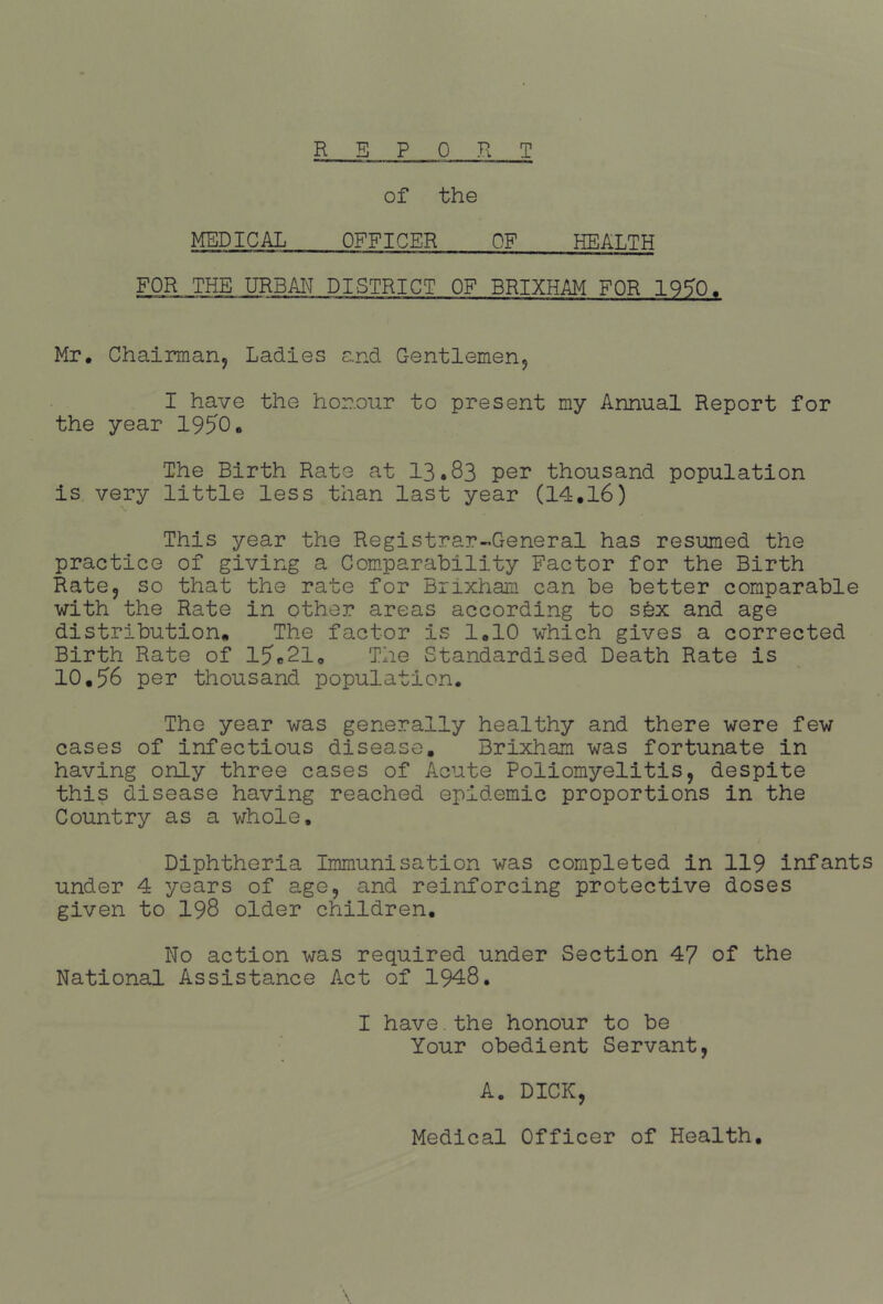 R E PORT of the MEDICAL OFFICER OF HEALTH FOR THE URBAI^ DISTRICT OF BRIXHAM FOR 19^0. Mr. Chairmarij Ladies and Gentlemenj I have the honour to present my Annual Report for the year 1950. The Birth Rate at 13.83 per thousand population is very little less than last year (14.16) This year the Registrar-^General has resumed the practice of giving a Comparability Factor for the Birth RatCj so that the rate for Brixham can be better comparable with the Rate in other areas according to sfex and age distribution. The factor is 1,10 which gives a corrected Birth Rate of l5c21o The Standardised Death Rate is 10,56 per thousand population. The year was generally healthy and there were few cases of infectious disease, Brixham was fortunate in having only three cases of Acute Poliomyelitis, despite this disease having reached epidemic proportions in the Country as a whole. Diphtheria Immunisation was completed in 119 infants under 4 years of age, and reinforcing protective doses given to 198 older children. No action was required under Section 47 of the National Assistance Act of 1948. I have.the honour to be Your obedient Servant, A. DICK, Medical Officer of Health,