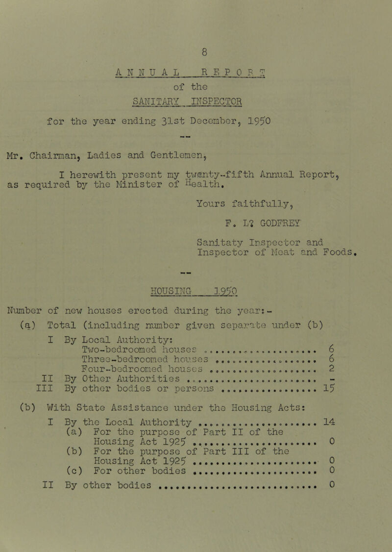ANNUAL REPORT of the SANITARY INSPECTOR for tho year ending 31st December5 19^0 Mr, Chairmanj Ladies and Gentlemen9 I herewith present my twenty-fifth Annual Report9 as required by the Minister of Health. Yours faithfully9 F, L-^ GODFREY Sanitaty Inspector and Inspector of Moat and Foods, HOUSING 1990 Number of new houses erected during the year;- (q) Total (including number given separate under (b) I By Local Authority; Tv70-bedroomed houses . 6 Three-bedroomed houses ,...«..». •. o..,,.. 6 Four-bodrooned houses ,.......»»..«.0.... 2 II By Other Authorities , Ill By other bodies or persons 1? (b) V/ith State Assistance under the Housing Acts; I By the Local Authority 14 (a) For the purpose of Part II of the Housing Act 192? ... 0 (b) For the purpose of Part III of the Housing Act 1925 0 (c) For other bodies 0 II By other bodies 0