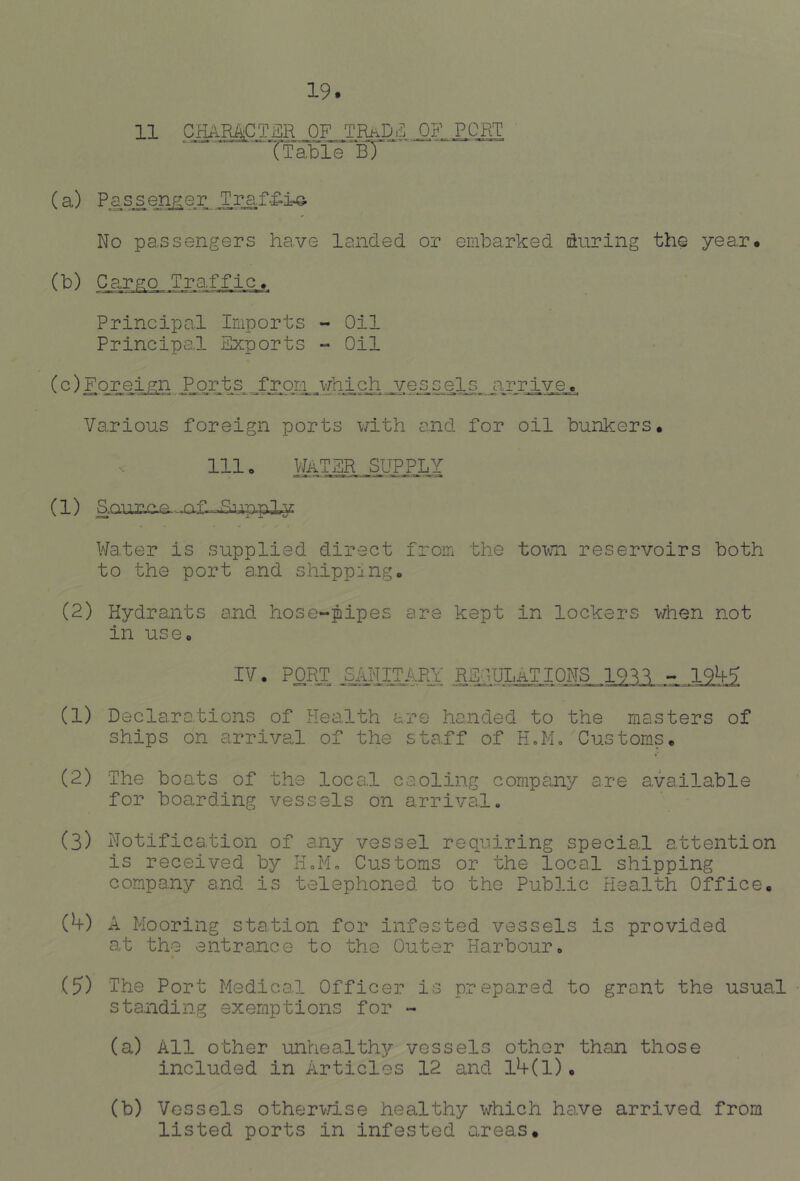 11 character of trade of port If able “bT (a) No pa..ssengers have landed or emharked during the year* (b) Cargo..Tra,ffic, Principal Imports - Oil Principal Exports - Oil (c) Fo_rei.P_QXts._froni.3-fh4ch j^/es.se_l^^ arrive,*. Various foreign ports with and for oil bunkers* 111 o WATER SUP_PLY (1) S.QU7;v^,e.-jaf .Rupply Water is supplied direct from the toxvn reservoirs both to the port and shipping. (2) Hydrants and hose-pipes are kept in lockers v/hen not in use, IV. PORJ? SAIim.Pfi REI.ULaTIONS 19^1 - 19^5 (1) Declarations of Health are handed to the masters of ships on arrival of the staff of HoM, Customs, (2) The boats of the local caoling company are available for boarding vessels on arrival. (3) Notification of any vessel requiring special attention is received by H.Mo Customs or the local shipping company and is telephoned to the Public Health Office, {h) A Mooring sta.tion for infested vessels is provided at the entrance to the Outer Harbour, (5) 'The Port Medical Officer is prepared to grant the usual standing exemptions for - (a) All other unhealthy vessels other than those included in Articles 12 and l4-(l), (b) Vessels othervTise healthy which have arrived from listed ports in infested areas.