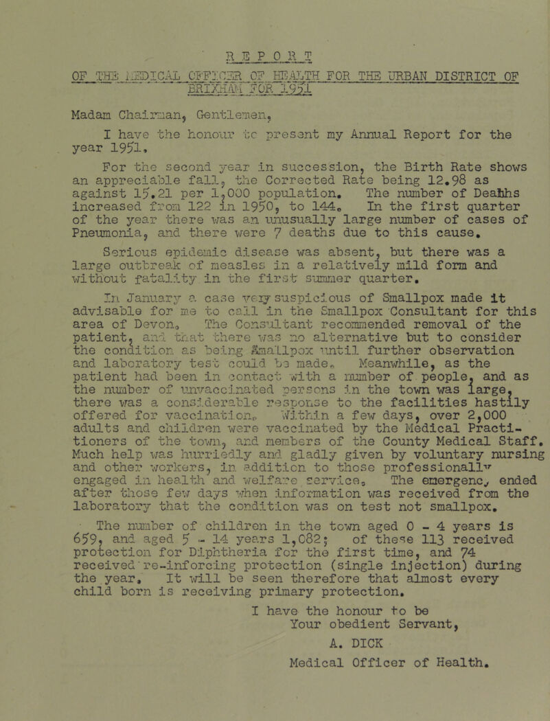 OF THE RFj)icA:^o^j:cER_o? m^..'iL:ra_FOR__THS l]rb_an district of bri'Ma^T for j.9 Madam Chairman^ Gentlemen, I have the honour to present my Annual Report for the year 19^1» For the second year in succession, the Birth Rate shows an appreciable fall, the Corrected Rate being 12*98 as against 15.21 per 1^000 population. The number of Deahhs increased from 122 in 1950, to 144* In the first quarter of the year there was an unusually large number of cases of Pneumonia, and there were 7 deaths due to this cause. Serious epidemic disease was absent, but there was a large outbreak of measles in a relatively mild form and without fatality in the first summer quarter. In January a case veij suspicious of Smallpox made It advisable for me to call in the Smallpox Consultant for this area of DevoUo The Consultant recommended removal of the patient, and trnit there was no alternative but to consider the condition as being ^hiallpox •'intil further observation and laboratory test could be made^ Meanwhile, as the patient had been in contact with a number of people, and as the number of unvaccinated persons in the town was large, there was a considerable response to the facilities hastily offered for vacoinationr, Within a few days, over 2,000 adults and children were vaccinated by the Medical Practi- tioners of the town, and members of the County Medical Staff. Much help was hurriedly and gladly given by voluntary nursing and other workers, in addition to those professional!-'’’ engaged in health'and welfare serviceg The emergency ended after those few days when information was received from the laboratory that the condition was on test not smallpox. The number of children in the tcAm aged 0-4 years is 659? and aged 5 “• 14 years 1,C82; of these 113 received protection for Diphtheria for the first time, and 74 received■re~inforclng protection (single injection) during the year. It will be seen therefore that almost every child born is receiving primary protection, I have the honour to be Your obedient Servant, A. DICK Medical Officer of Health.