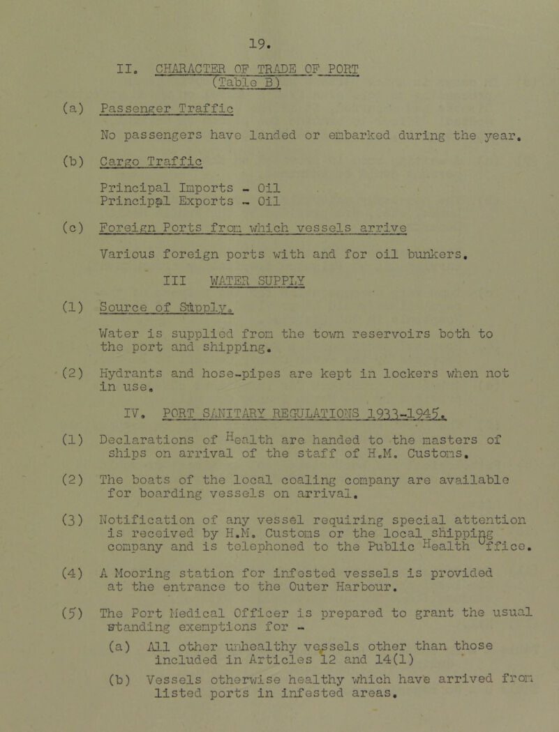 / 19. IIo CHARACTER OF TRADE OF PORT r^le B) (a) Passenger Traffic No passengers have landed or embarked during the j^-earo (b) Cargo Traffic Principal Imports - Oil Principal Exports « Oil (c) Foreign Ports from which vessels arrive Various foreign ports vxith and for oil bunkers, III WATER SUPPI.Y (1) Source of Sunplyo \ V/ater is supplied from the town reservoirs both to the port and shipping. (2) Hydrants and hose-pipes are kept in lockers when not in use, IV, PORT SANIT/iRY REGULATIONS 19'^^-.194^. (1) Declarations of health are handed to the masters of ships on arrival of the staff of H„M, Customs. (2) The boats of the local coaling company are available for boarding vessels on arrival, (3) Notification of any vessel requiring special attention is received by H.M, Customs or the local shipping company and is telephoned to the Public health Office, (4) A Mooring station for infested vessels is provided at the entrance to the Outer Harbour. (5) The Port iiedical Officer is prepared to grant the usual Htanding exemptions for - (a) All other unhealthy vessels other than those included in Articles 12 and 14(1) (b) Vessels otherwise healthy which have arrived from listed ports in infested areas.