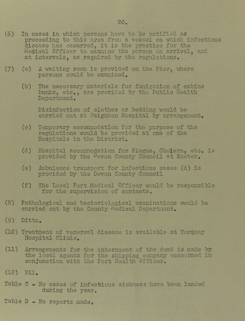 (6) In cases in which persons have to he notified as proceeding to this area from a vessel on which infectious disease has occurred5 it is the practice for the hedical Officer to examine the person on arrival^ and at intervals5 as required hy the regulations. (7) (a) A waiting room is provided on the Pier5 where persons could he examined^ / (h) The necessary?’ materials for fumigation of cabins hunl'CS, etc.j are provided hy the Public Health Department, Disinfection of clothes or bedding vjould he carried out at Paignton Hospital by arrangement, (c) Temporary accommodation for the purpose of the regulations would he provided at one of the Hospitals in the District, (d) Hospital accommodation for Plague5 Cho;;|.era5 etc, is provided hy the ^evon County Council at Exeter. (e) Ambulance transport for infectious cases (d) is provided hy the Devon County Council (f) The Local Port Medical Officer would he responsible for the supervision of contacts, (8) Pathological and bacteriological examinations would he carried out by the County i'^eclical Department, (9) Ditto. (10) Treatment of venereal disease is available at Torquay Hospital Clinic, (11) Arrangements for the internnent of the dead is made hy . the local agents for the shipping company concerned in conjunction with the Port Health Officer, (12) Nil, Table C - No cases of infectious sickness have been landedi during the year. Table D - No reports madeo