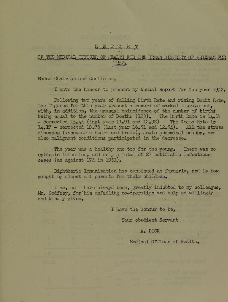OF ,TI-IE ^EDIGilL OFFICER OF HEiUL^ FO'R THE URB^^ DISTRIOT; pp RfpCHAM FOR 12^ >feidaiji Ghaiman and Gentlemen, I have the honour to present my Annual Report for tho year 1952. Follovdng two years of falliiig Birth Rate and rising Deaht Rate, the figures for this year present a record of marked inprovoment, with, in addition, the unusual coincidence of the number of births being equal to the number of Deaths (123)* The Birth Rate is 14*17 - corrected 15*44 (last year. 11*91 and 12,98) ' The Death Rate is 14*17 - corrected 10.76 (last, year 16,51 and 12,54)* ilLl the stress diseases (vasoirlar - hoart and brain), acute alidomin^'causes, and also malignant conditions pcgrticipated in the decrease, .» • The year was a healthy one'too for tho young. There was no epidemic infection, and only a total of 27 notifiable infectious cases (as against 174 in 1951)* Diphtheria Immunisation'has continued as formerly, and is now sought by almost all parents for their children, I am, as I have always been, greatly indebted to ray oollcogue, Mr, Godfrey, for’his unfailing oor-operatipn and help so id.llingly and kindly given, t * • I have the honour to be, Your obedient Servant A. DICK Medical Officer of Hoaltlr,