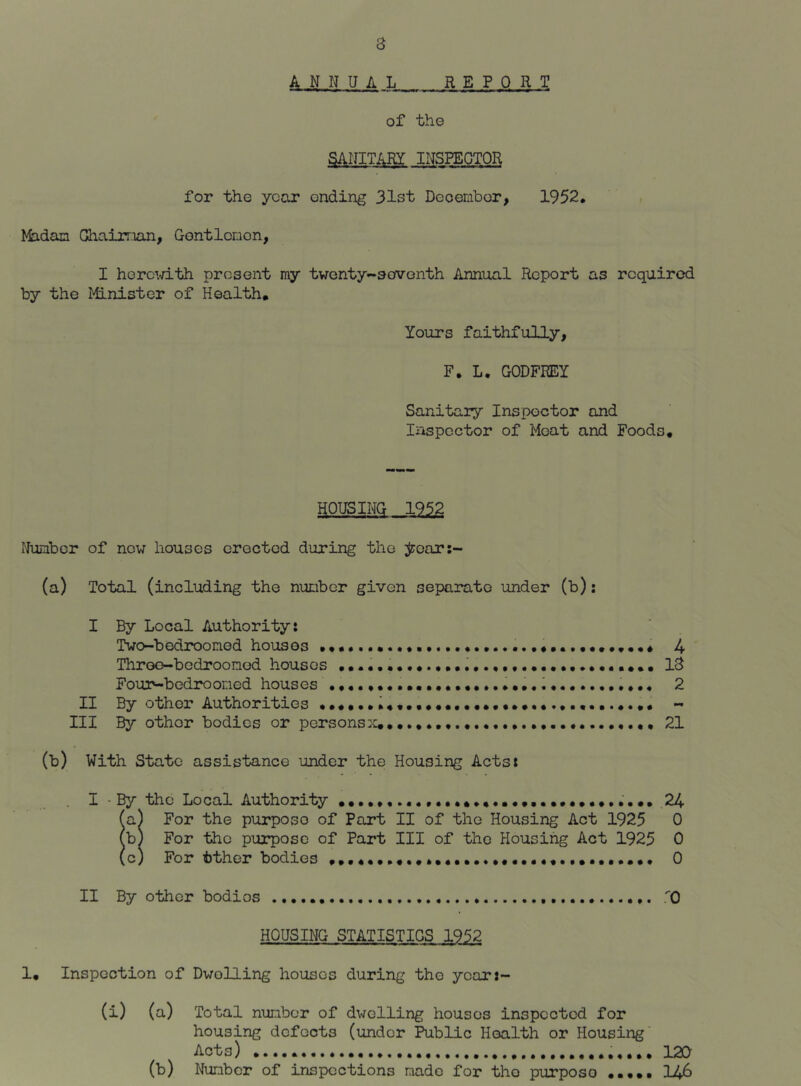 ANNUAL REPORT of the SANITARY INSPECTOR for the year ending 31st December, 1952, Madam Ghairr-ian, Gontlcnon, I herc^.d-th present my twenty-sovonth Annual Report as required by the Minister of Health. Yours faithfully, F. L. GODFREY Sanitary Inspector and Inspector of Moat and Foods. HOUSING 1952 Number of new houses erected during the jzroar:~ (a) Total (including the number given separate under (b): I By Local Authority: Two-bedroonod houses 4 Throo-bedroonod houses 18 Four-bedrooned houses 2 II By other Authorities - III By other bodies or persons:^. 21 (b) With State assistance under the Housing Acts: I ■ By the Local Authority .24 (a) For the purpose of Part II of the Housing Act 1925 0 (b) For the purpose of Part III of the Housing Act 1925 0 (c) For tther bodies 0 II By other bodies TO HOUSING STATISTICS 1952 1. Inspection of Dwelling houses during the ycar:- (i) (a) Total number of dwelling houses inspected for housing defects (under Public Health or Housing Acts) 120 (b) Number of inspections made for the purpose ..••• I46